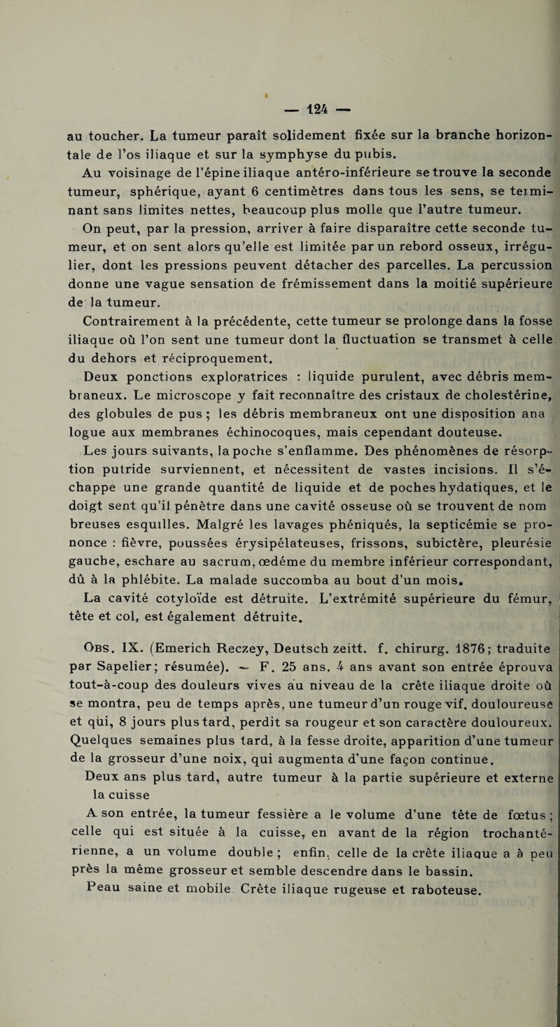 « au toucher. La tumeur paraît solidement fixée sur la branche horizon¬ tale de l’os iliaque et sur la symphyse du pubis. Au voisinage de l’épine iliaque antéro-inférieure se trouve la seconde tumeur, sphérique, ayant 6 centimètres dans tous les sens, se termi¬ nant sans limites nettes, beaucoup plus molle que l’autre tumeur. On peut, par la pression, arriver à faire disparaître cette seconde tu¬ meur, et on sent alors qu’elle est limitée par un rebord osseux, irrégu¬ lier, dont les pressions peuvent détacher des parcelles. La percussion donne une vague sensation de frémissement dans la moitié supérieure de la tumeur. Contrairement à la précédente, cette tumeur se prolonge dans la fosse iliaque où l’on sent une tumeur dont la fluctuation se transmet à celle du dehors et réciproquement. Deux ponctions exploratrices : liquide purulent, avec débris mem¬ braneux. Le microscope y fait reconnaître des cristaux de cholestérine, des globules de pus; les débris membraneux ont une disposition ana logue aux membranes échinocoques, mais cependant douteuse. Les jours suivants, la poche s’enflamme. Des phénomènes de résorp¬ tion putride surviennent, et nécessitent de vastes incisions. Il s’é¬ chappe une grande quantité de liquide et de poches hydatiques, et le doigt sent qu’il pénètre dans une cavité osseuse où se trouvent de nom breuses esquilles. Malgré les lavages phéniqués, la septicémie se pro¬ nonce : fièvre, poussées érysipélateuses, frissons, subictère, pleurésie gauche, eschare au sacrum, œdème du membre inférieur correspondant, dû à la phlébite. La malade succomba au bout d’un mois. La cavité cotyloïde est détruite. L’extrémité supérieure du fémur, tête et col, est également détruite. Obs. IX. (Emerich Reczey, Deutsch zeitt. f. chirurg. 1876; traduite par Sapelier; résumée). — F. 25 ans. 4 ans avant son entrée éprouva tout-à-coup des douleurs vives au niveau de la crête iliaque droite où se montra, peu de temps après, une tumeur d’un rouge vif, douloureuse et qui, 8 jours plus tard, perdit sa rougeur et son caractère douloureux. Quelques semaines plus tard, à la fesse droite, apparition d’une tumeur de la grosseur d’une noix, qui augmenta d'une façon continue. Deux ans plus tard, autre tumeur à la partie supérieure et externe la cuisse A son entrée, la tumeur fessière a le volume d’une tête de fœtus ; celle qui est située à la cuisse, en avant de la région trochanté- rienne, a un volume double ; enfin, celle de la crête iliaque a à peu près la même grosseur et semble descendre dans le bassin. Peau saine et mobile Crête iliaque rugeuse et raboteuse.