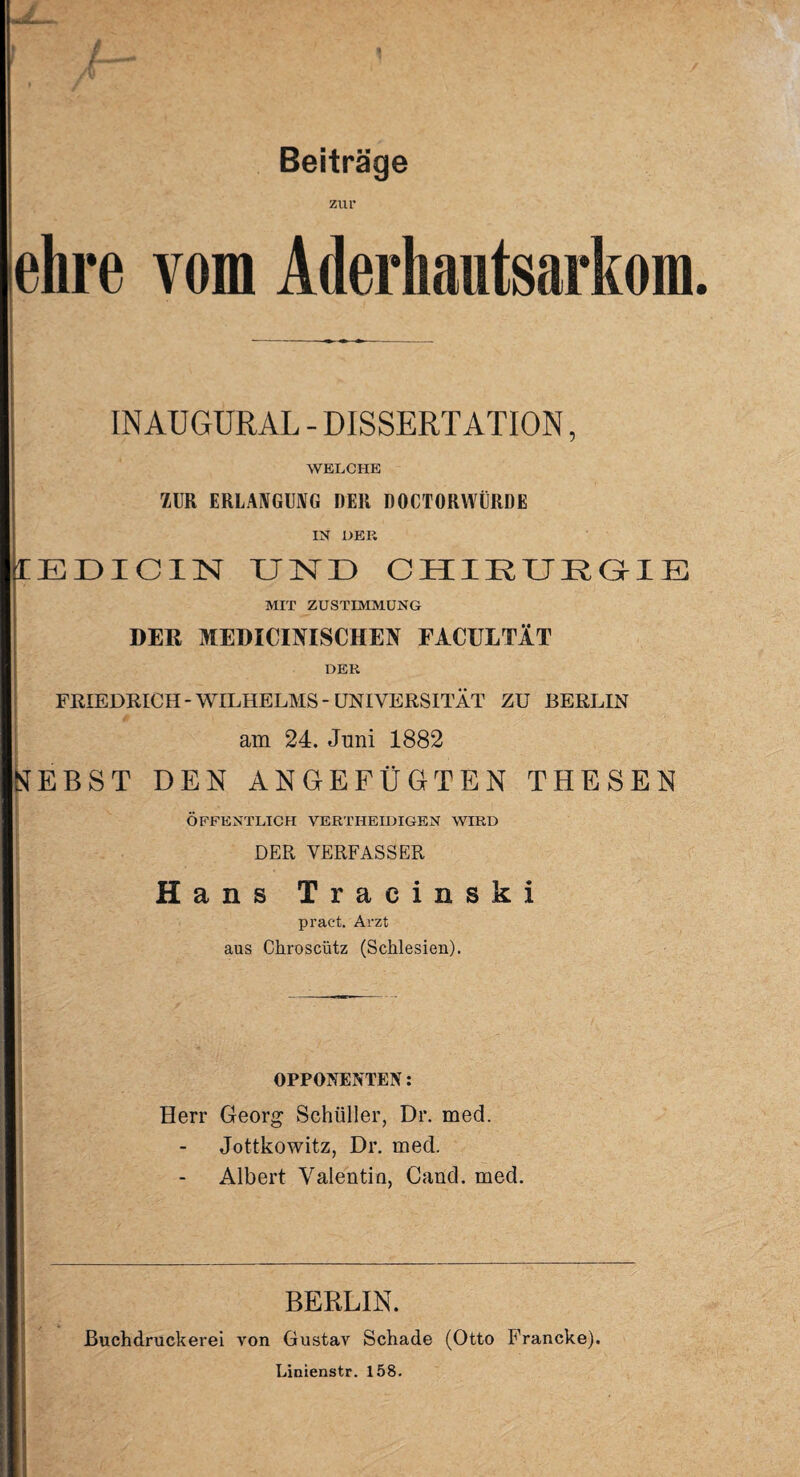 Beiträge zur ehre vom Aderhautsarkom. INAUGURAL - DISSERTATION, WELCHE ZUR ERLANGUNG DER DOCTORWÜRDE IN DER 1EDICIN XIND CHIRURGIE MIT ZUSTIMMUNG : DER MEDICIMSCHEN EACULTÄT DER FRIEDRICH-WILHELMS-UNIVERSITÄT ZU BERLIN am 24. Juni 1882 NEBST DEN ANGEFÜGTEN THESEN ÖFFENTLICH VERTHEIDIGEN WIRD DER VERFASSER Hans Tracinski pract. Arzt aus Chroscütz (Schlesien). OPPONENTEN: Herr Georg Schüller, Dr. med. Jottkowitz, Dr. med. Albert Valentin, Cand. med. BERLIN. Buchdruckerei von Gustav Schade (Otto Francke). Linienstr. 158.