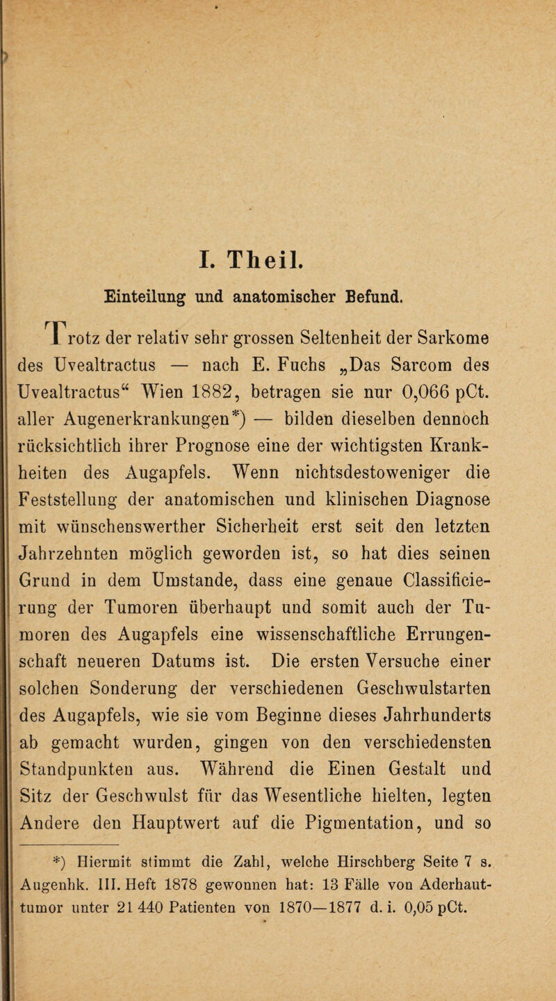 Einteilung und anatomischer Befund. Frotz der relativ sehr grossen Seltenheit der Sarkome des Uvealtractus — nach E. Fuchs „Das Sarcom des Uvealtractus“ Wien 1882, betragen sie nur 0,066 pCt. aller Augenerkrankungen *) — bilden dieselben dennoch rücksichtlich ihrer Prognose eine der wichtigsten Krank¬ heiten des Augapfels. Wenn nichtsdestoweniger die Feststellung der anatomischen und klinischen Diagnose mit wünschenswerther Sicherheit erst seit den letzten Jahrzehnten möglich geworden ist, so hat dies seinen Grund in dem Umstande, dass eine genaue Classificie- rung der Tumoren überhaupt und somit auch der Tu¬ moren des Augapfels eine wissenschaftliche Errungen¬ schaft neueren Datums ist. Die ersten Versuche einer solchen Sonderung der verschiedenen Geschwulstarten des Augapfels, wie sie vom Beginne dieses Jahrhunderts ab gemacht wurden, gingen von den verschiedensten Standpunkten aus. Während die Einen Gestalt und Sitz der Geschwulst für das Wesentliche hielten, legten Andere den Hauptwert auf die Pigmentation, und so *) Hiermit stimmt die Zahl, welche Hirschberg Seite 7 s. | Augenhk. III. Heft 1878 gewonnen hat: 13 Fälle von Aderhaut- f tumor unter 21 440 Patienten von 1870—1877 d. i. 0,05 pCt.