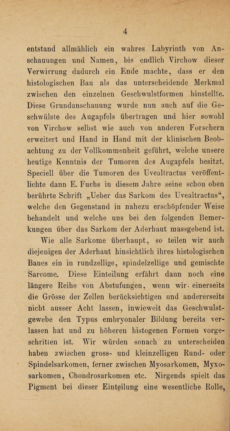 entstand allmählich ein wahres Labyrinth von An¬ schauungen und Namen, bis endlich Virchow dieser Verwirrung dadurch ein Ende machte, dass er den histologischen Bau als das unterscheidende Merkmal zwischen den einzelnen Geschwulstformen hinstellte. Diese Grundanschauung wurde nun auch auf die Ge¬ schwülste des Augapfels übertragen und hier sowohl von Virchow selbst wie auch von anderen Forschern erweitert und Hand in Hand mit der klinischen Beob¬ achtung zu der Vollkommenheit geführt, welche unsere heutige Kenntnis der Tumoren des Augapfels besitzt. Speciell über die Tumoren des Uvealtractus veröffent¬ lichte dann E. Fuchs in diesem Jahre seine schon oben berührte Schrift „Ueber das Sarkom des Uvealtractus“, welche den Gegenstand in nahezu erschöpfender Weise behandelt und welche uns bei den folgenden Bemer¬ kungen über das Sarkom der Aderhaut massgebend ist. Wie alle Sarkome überhaupt, so teilen wir auch diejenigen der Aderhaut hinsichtlich ihres histologischen Baues ein in rundzellige, spindelzellige und gemischte Sarcome. Diese Einteilung erfährt dann noch eine längere Reihe von Abstufungen, wenn wir* einerseits die Grösse der Zellen berücksichtigen und andererseits nicht ausser Acht lassen, inwieweit das Geschwulst¬ gewebe den Typus embryonaler Bildung bereits ver¬ lassen hat und zu höheren histogenen Formen vorge¬ schritten ist. Wir würden sonach zu unterscheiden haben zwischen gross- und kleinzelligen Rund- oder Spindelsarkomen, ferner zwischen Myosarkomen, Myxo- sarkomen, Chondrosarkomen etc. Nirgends spielt das Pigment bei dieser Einteilung eine wesentliche Rolle,