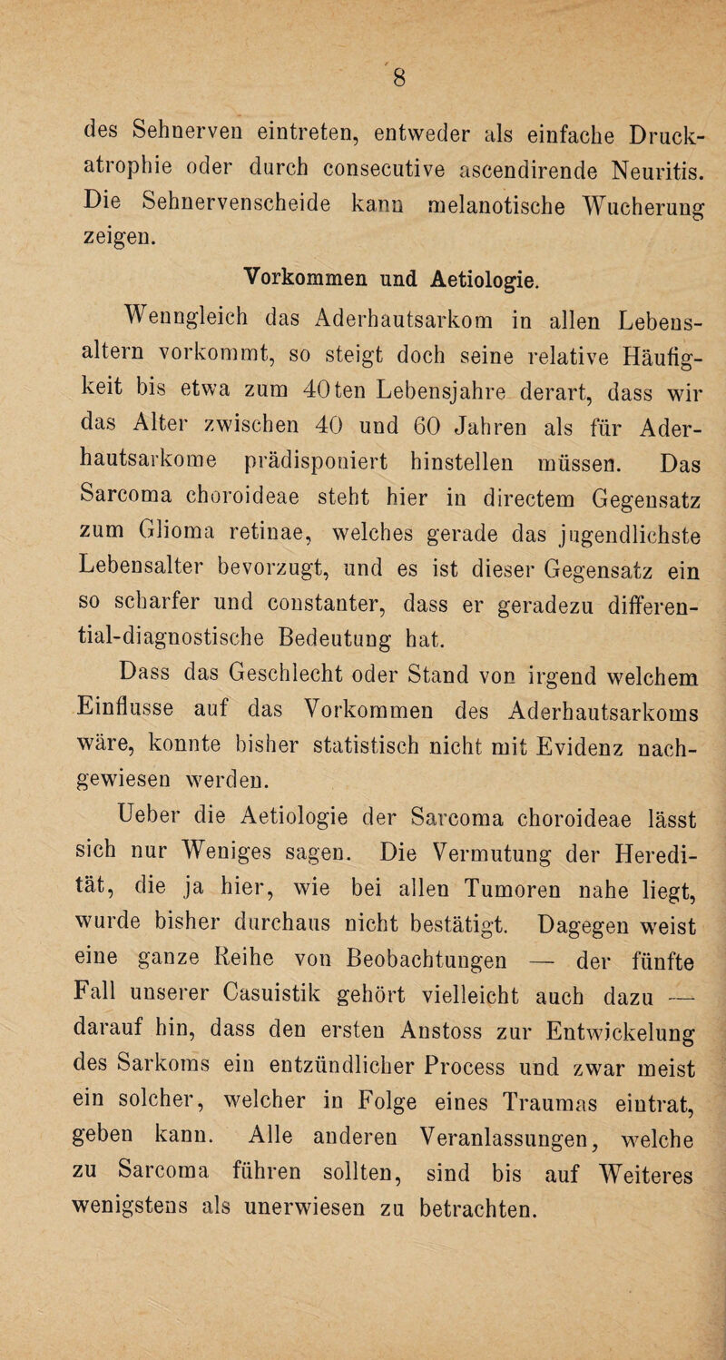 des Sehnerven eintreten, entweder als einfache Druck¬ atrophie oder durch consecutive ascendirende Neuritis. Die Sehnervenscheide kann melanotische Wucherung zeigen. Vorkommen und Aetiologie. Wenngleich das Aderhautsarkom in allen Lebens¬ altern vorkommt, so steigt doch seine relative Häufig¬ keit bis etwa zum 40ten Lebensjahre derart, dass wir das Alter zwischen 40 und 60 Jahren als für Ader¬ hautsarkome prädisponiert hinstellen müssen. Das Sarcoma choroideae steht hier in directem Gegensatz zum Glioma retinae, welches gerade das jugendlichste Lebensalter bevorzugt, und es ist dieser Gegensatz ein so scharfer und constanter, dass er geradezu differen¬ tial-diagnostische Bedeutung hat. Dass das Geschlecht oder Stand von irgend welchem Einflüsse auf das Vorkommen des Aderhautsarkoms wäre, konnte bisher statistisch nicht mit Evidenz nach¬ gewiesen werden. Ueber die Aetiologie der Sarcoma choroideae lässt sich nur Weniges sagen. Die Vermutung der Heredi¬ tät, die ja hier, wie bei allen Tumoren nahe liegt, wurde bisher durchaus nicht bestätigt. Dagegen weist eine ganze Reihe von Beobachtungen — der fünfte Fall unserer Casuistik gehört vielleicht auch dazu — darauf hin, dass den ersten Anstoss zur Entwickelung des Sarkoms ein entzündlicher Process und zwar meist ein solcher, welcher in Folge eines Traumas eintrat, geben kann. Alle anderen Veranlassungen, welche zu Sarcoma führen sollten, sind bis auf Weiteres wenigstens als unerwiesen zu betrachten.