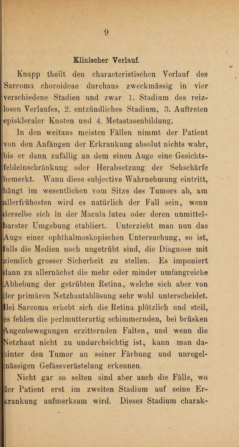 Klinischer Verlauf. Knapp theilt den characteristischen Verlauf des Sarcoma choroideae durchaus zweckmässig in vier (Verschiedene Stadien und zwar 1. Stadium des reiz¬ losen Verlaufes, 2. entzündliches Stadium, 3. Auftreten episkleraler Knoten und 4. Metastasenbildung. ln den weitaus meisten Fällen nimmt der Patient von den Anfängen der Erkrankung absolut nichts wahr, bis er dann zufällig an dem einen Auge eine Gesichts- [feldeinschränkung oder Herabsetzung der Sehschärfe bemerkt. Wann diese subjective Wahrnehmung eintritt, [hängt im wesentlichen vom Sitze des Tumors ab, am iallerfrühesten wird es natürlich der Fall sein, wenn (derselbe sich in der Macula lutea oder deren unmittel¬ barster Umgebung etabliert. Unterzieht man nun das Auge einer ophthalmoskopischen Untersuchung, so ist, falls die Medien noch ungetrübt sind, die Diagnose mit ziemlich grosser Sicherheit zu stellen. Es imponiert iann zu allernächst die mehr oder minder umfangreiche Abhebung der getrübten Retina, welche sich aber von der primären Netzhautablösung sehr wohl unterscheidet. |3ei Sarcoma erhebt sich die Retina plötzlich und steil, Bs fehlen die perlmutterartig schimmernden, bei brüsken Augenbewegungen erzitternden Falten, und wenn die Netzhaut nicht zu undurchsichtig ist, kann man da- i hinter den Tumor an seiner Färbung und unregel¬ mässigen Gefässverästelung erkennen. Nicht gar so selten sind aber auch die Fälle, wo 3er Patient erst im zweiten Stadium auf seine Er- . Kränkung aufmerksam wird. Dieses Stadium charak-