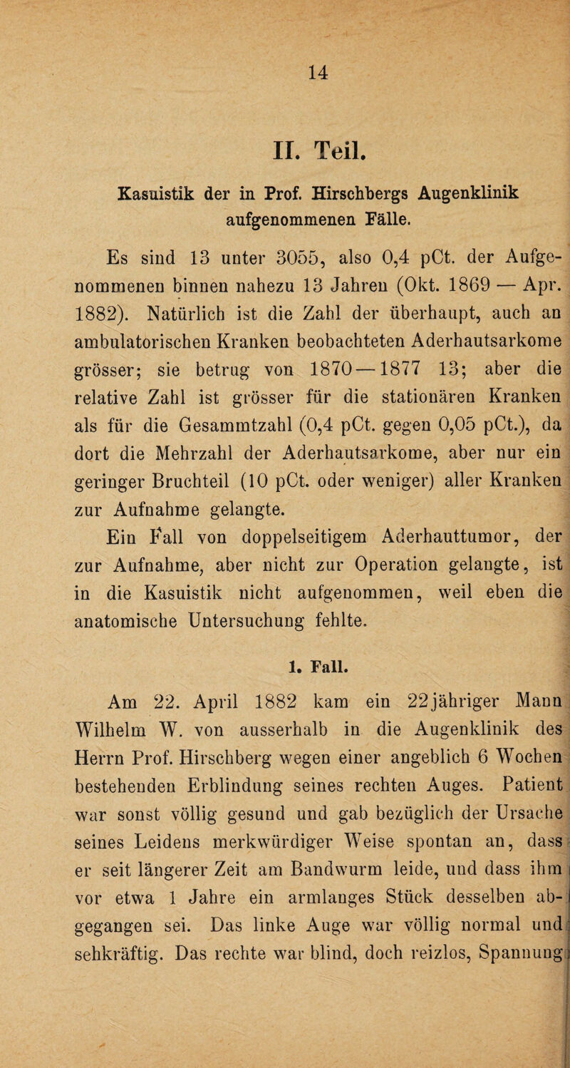 II. Teil. Kasuistik der in Prof. Hirschbergs Augenklinik aufgenommenen Fälle. Es sind 13 unter 3055, also 0,4 pCt. der Aufge¬ nommenen binnen nahezu 13 Jahren (Okt. 1869 — Apr. 1882). Natürlich ist die Zahl der überhaupt, auch an ambulatorischen Kranken beobachteten Aderhautsarkome grösser; sie betrug von 1870—1877 13; aber die relative Zahl ist grösser für die stationären Kranken als für die Gesammtzahl (0,4 pCt. gegen 0,05 pCt.), da dort die Mehrzahl der Aderhautsarkome, aber nur ein geringer Bruchteil (10 pCt. oder weniger) aller Kranken zur Aufnahme gelangte. Ein Fall von doppelseitigem Aderhauttumor, der zur Aufnahme, aber nicht zur Operation gelangte, ist in die Kasuistik nicht aufgenommen, weil eben die anatomische Untersuchung fehlte. 1. Fall. Am 22. April 1882 kam ein 22jähriger Mann Wilhelm W. von ausserhalb in die Augenklinik des Herrn Prof. Hirschberg wegen einer angeblich 6 Wochen bestehenden Erblindung seines rechten Auges. Patient war sonst völlig gesund und gab bezüglich der Ursache seines Leidens merkwürdiger Weise spontan an, dass er seit längerer Zeit am Bandwurm leide, und dass ihm i vor etwa 1 Jahre ein armlanges Stück desselben ab-1 gegangen sei. Das linke Auge war völlig normal und sehkräftig. Das rechte war blind, doch reizlos, Spannung]