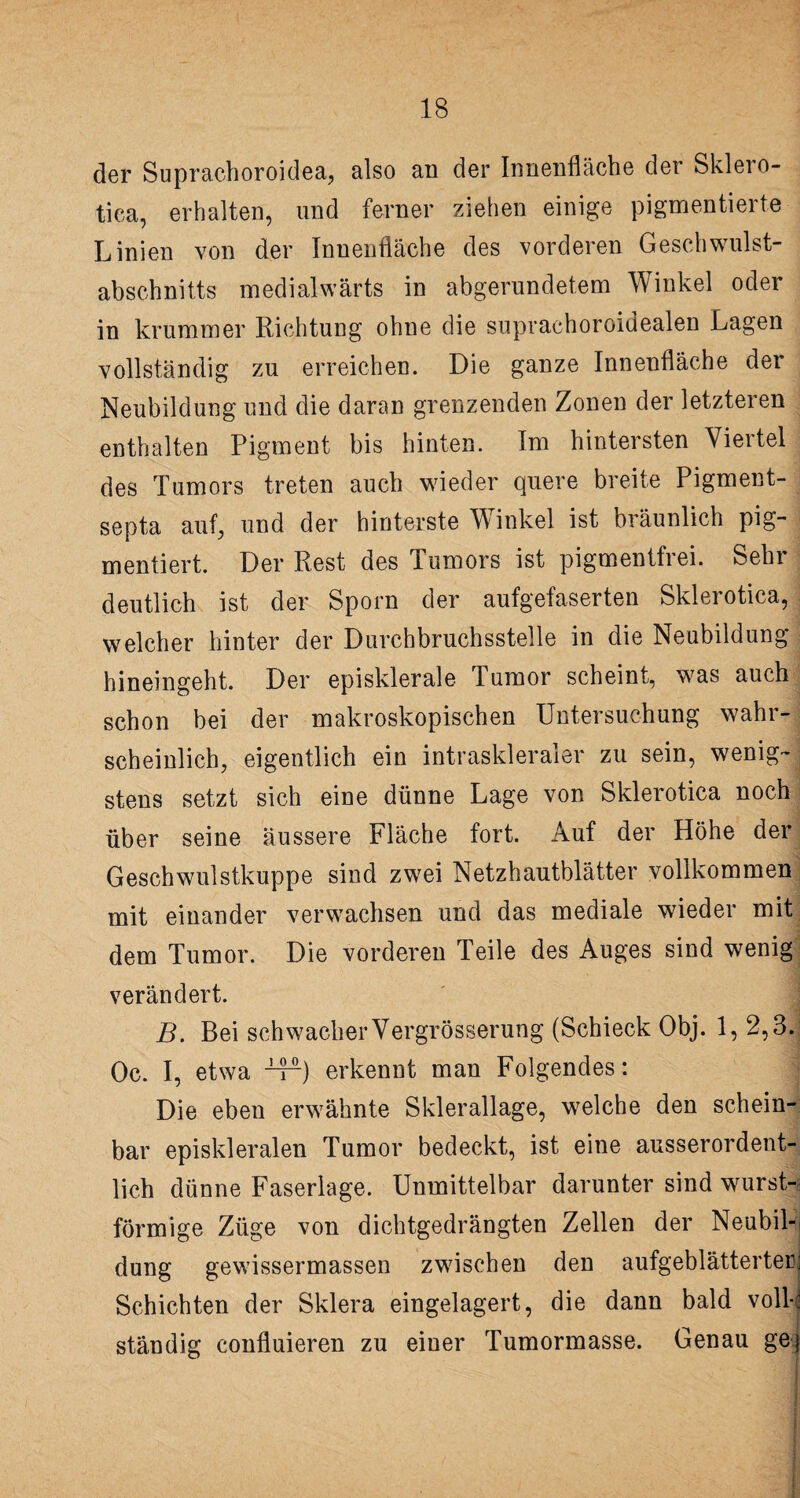 der Suprachoroidea, also an der Innenfläche der Sklero¬ tica, erhalten, und ferner ziehen einige pigmentierte Linien von der Innenfläche des vorderen Geschwulst¬ abschnitts medialwärts in abgerundetem Winkel oder in krummer Richtung ohne die suprachoroidealen Lagen vollständig zu erreichen. Die ganze Innenfläche der Neubildung und die daran grenzenden Zonen der letzteren enthalten Pigment bis hinten. Im hintersten Viertel des Tumors treten auch wieder quere breite Pigment- septa auf, und der hinterste Winkel ist bräunlich pig¬ mentiert. Der Rest des Tumors ist pigmentfrei. Sehr deutlich ist der Sporn der aufgefaserten Sklerotica, welcher hinter der Durchbruchsstelle in die Neubildung hineingeht. Der episklerale Tumor scheint, was auch schon bei der makroskopischen Untersuchung wahr¬ scheinlich, eigentlich ein intraskleraler zu sein, wenig¬ stens setzt sich eine dünne Lage von Sklerotica noch über seine äussere Fläche fort. Auf der Höhe der Geschwulstkuppe sind zwei Netzhautblätter vollkommen mit einander verwachsen und das mediale wieder mit dem Tumor. Die vorderen Teile des Auges sind wenig verändert. B. Bei schwacher Vergrösserung (Schieck Obj. 1, 2,3. Oc. I, etwa -4^) erkennt man Folgendes: Die eben erwähnte Sklerallage, welche den schein¬ bar episkleralen Tumor bedeckt, ist eine ausserordent¬ lich dünne Faserlage. Unmittelbar darunter sind wurst¬ förmige Züge von dichtgedrängten Zellen der Neubil¬ dung gewissermassen zwischen den aufgeblätterter; Schichten der Sklera eingelagert, die dann bald voll-! ständig confluieren zu einer Tumormasse. Genau ge)