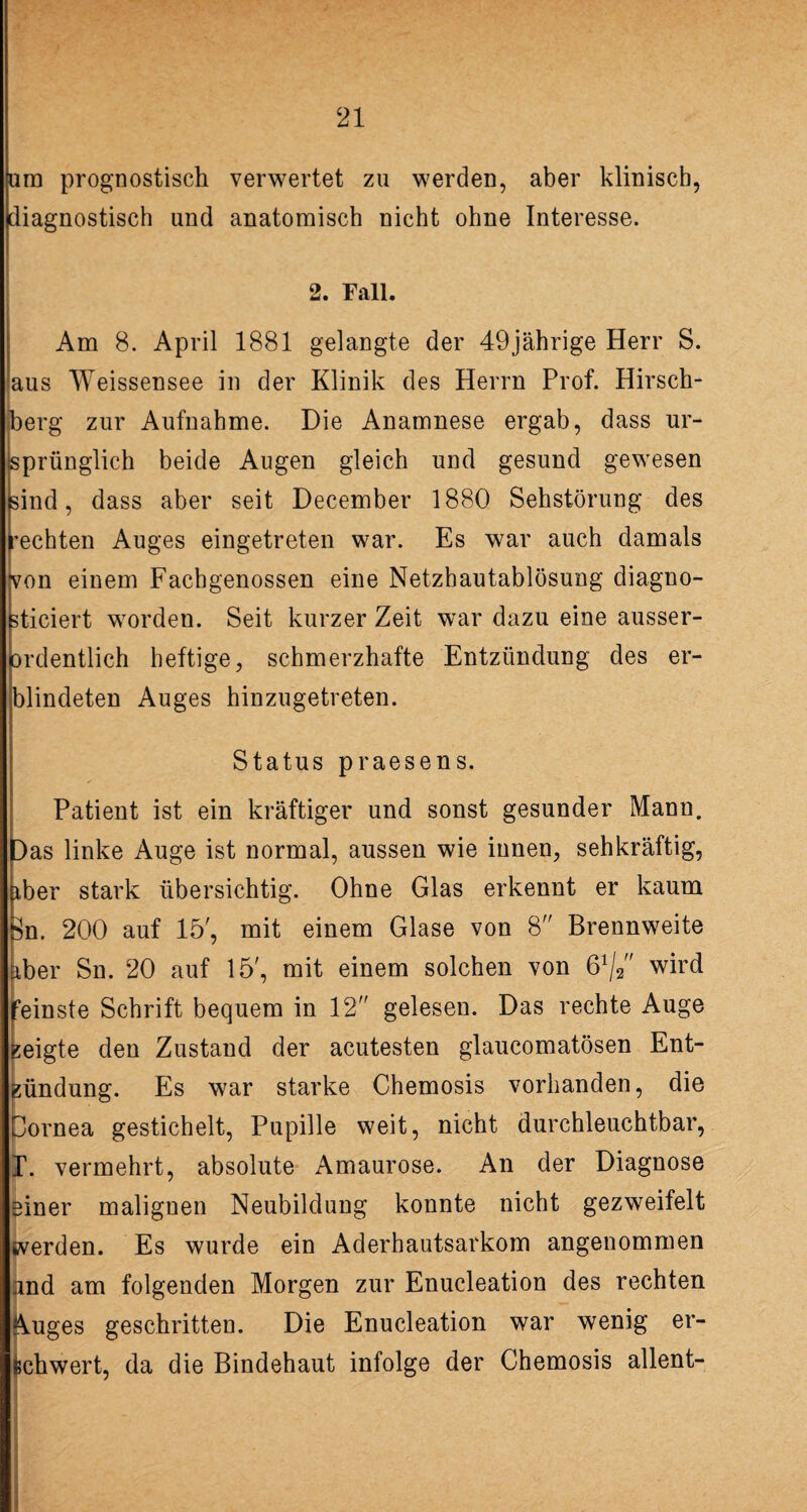 um prognostisch verwertet zu werden, aber klinisch, diagnostisch und anatomisch nicht ohne Interesse. 2. Fall. Am 8. April 1881 gelangte der 49jährige Herr S. aus Weissensee in der Klinik des Herrn Prof. Hirsch¬ berg zur Aufnahme. Die Anamnese ergab, dass ur¬ sprünglich beide Augen gleich und gesund gewesen sind, dass aber seit December 1880 Sehstörung des rechten Auges eingetreten war. Es war auch damals von einem Fachgenossen eine Netzhautablösung diagno- sticiert worden. Seit kurzer Zeit war dazu eine ausser- ordentlich heftige, schmerzhafte Entzündung des er¬ blindeten Auges hinzugetreten. Status praesens. Patient ist ein kräftiger und sonst gesunder Mann. Das linke Auge ist normal, aussen wie innen, sehkräftig, iber stark übersichtig. Ohne Glas erkennt er kaum Sn. 200 auf 15', mit einem Glase von 8 Brennweite iber Sn. 20 auf 15', mit einem solchen von ß1/^' wird “einste Schrift bequem in 12 gelesen. Das rechte Auge eigte den Zustand der acutesten glaueomatösen Ent¬ zündung. Es war starke Chemosis vorhanden, die ornea gestichelt, Pupille weit, nicht durchleuchtbar, vermehrt, absolute Amaurose. An der Diagnose einer malignen Neubildung konnte nicht gezweifelt werden. Es wurde ein Aderhautsarkom angenommen and am folgenden Morgen zur Enucleation des rechten Auges geschritten. Die Enucleation war wenig er¬ schwert, da die Bindehaut infolge der Chemosis allent-