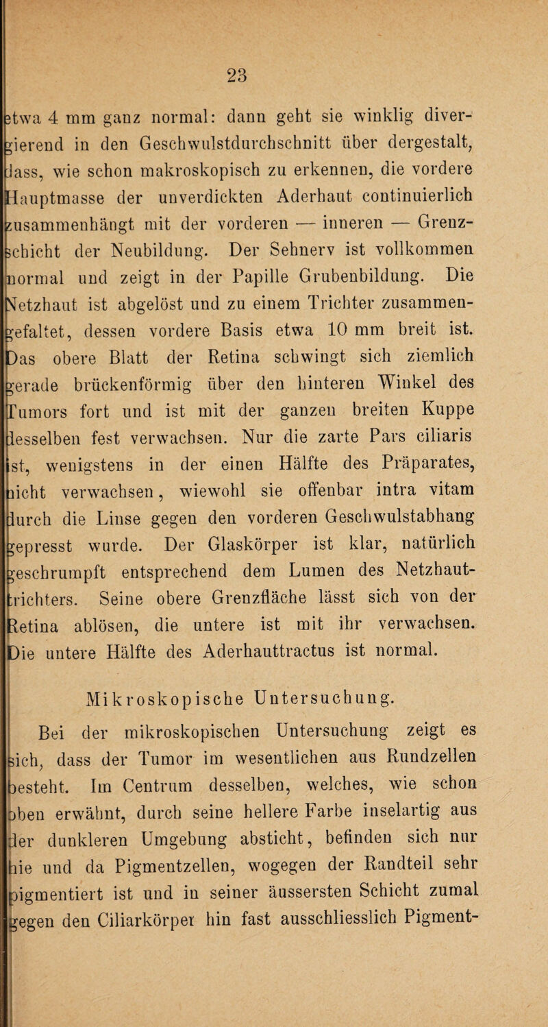 3twa 4 mm ganz normal: dann geht sie winklig diver¬ gierend in den Geschwulstdurchschnitt über dergestalt, Jass, wie schon makroskopisch zu erkennen, die vordere Hauptmasse der unverdickten Aderhaut continuierlich susammenhängt mit der vorderen — inneren — Grenz¬ schicht der Neubildung. Der Sehnerv ist vollkommen normal und zeigt in der Papille Grubenbildung. Die Netzhaut ist abgelöst und zu einem Trichter zusammen- ^efaltet, dessen vordere Basis etwa 10 mm breit ist. Das obere Blatt der Retina schwingt sich ziemlich gerade brückenförmig über den hinteren Winkel des Tumors fort und ist mit der ganzen breiten Kuppe lesseiben fest verwachsen. Nur die zarte Pars ciliaris st, wenigstens in der einen Hälfte des Präparates, licht verwachsen, wiewohl sie offenbar intra vitam furch die Linse gegen den vorderen Geschwulstabhang gepresst wurde. Der Glaskörper ist klar, natürlich geschrumpft entsprechend dem Lumen des Netzhaut- Trichters. Seine obere Grenzfläche lässt sich von der letina ablösen, die untere ist mit ihr verwachsen. Die untere Hälfte des Aderhauttractus ist normal. Mikroskopische Untersuchung. Bei der mikroskopischen Untersuchung zeigt es sich, dass der Tumor im wesentlichen aus Rundzellen lesteht. Im Centrum desselben, welches, wie schon oben erwähnt, durch seine hellere Farbe inselartig aus der dunkleren Umgebung absticht, befinden sich nur hie und da Pigmentzellen, wogegen der Randteil sehr pigmentiert ist und in seiner äussersten Schicht zumal gegen den Ciliarkörpei hin fast ausschliesslich Pigment-
