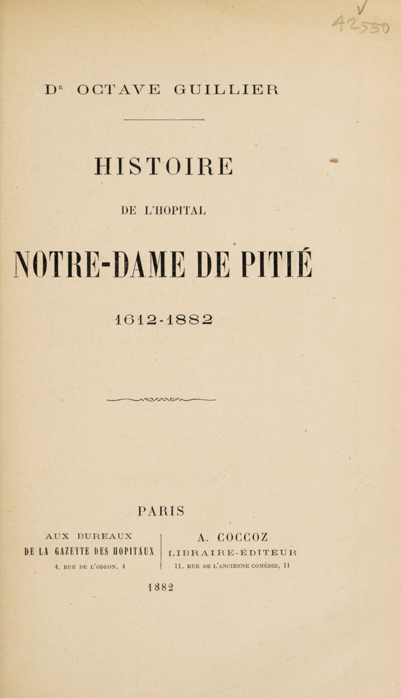 OCTAVE GUILLIER HISTOIRE DE L’HOPITAL 1612-1882 —-- PARIS AUX BUREAUX DE LA GAZETTE DES HOPITAUX 4. RUE DE L’ODÉON, 4 A. COCGOZ LIBRAIRE-ÉDITEUR 11, RUE DE L’ANCIENNE COMÉDIE, 11 1382
