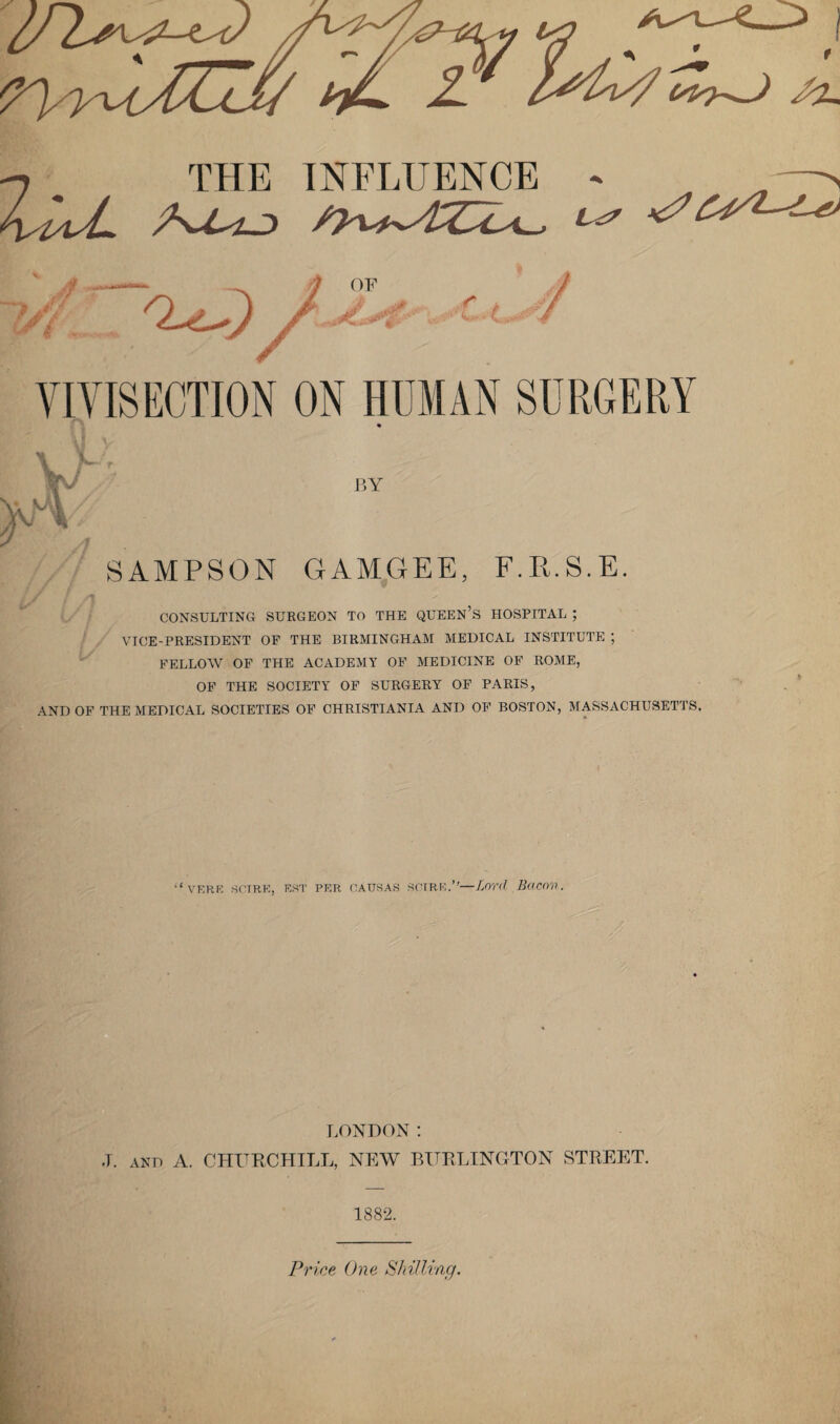 -7 THE INFLUENCE - —> AAA ^ v^2-^ SAMPSON GAMGEE, F.R.S.E. CONSULTING SURGEON TO THE QUEEN’S HOSPITAL ; VICE-PRESIDENT OF THE BIRMINGHAM MEDICAL INSTITUTE ; FELLOW OF THE ACADEMY OF MEDICINE OF ROME, OF THE SOCIETY OF SURGERY OF PARIS, AND OF THE MEDICAL SOCIETIES OF CHRISTIANIA AND OF BOSTON, MASSACHUSETTS. VF.RI2 SCTRE, EST PER CATJ8AS SCIRE.”—Lord Bacon. LONDON: .T. AND A. CHURCHILL, NEW BURLINGTON STREET. 1882.