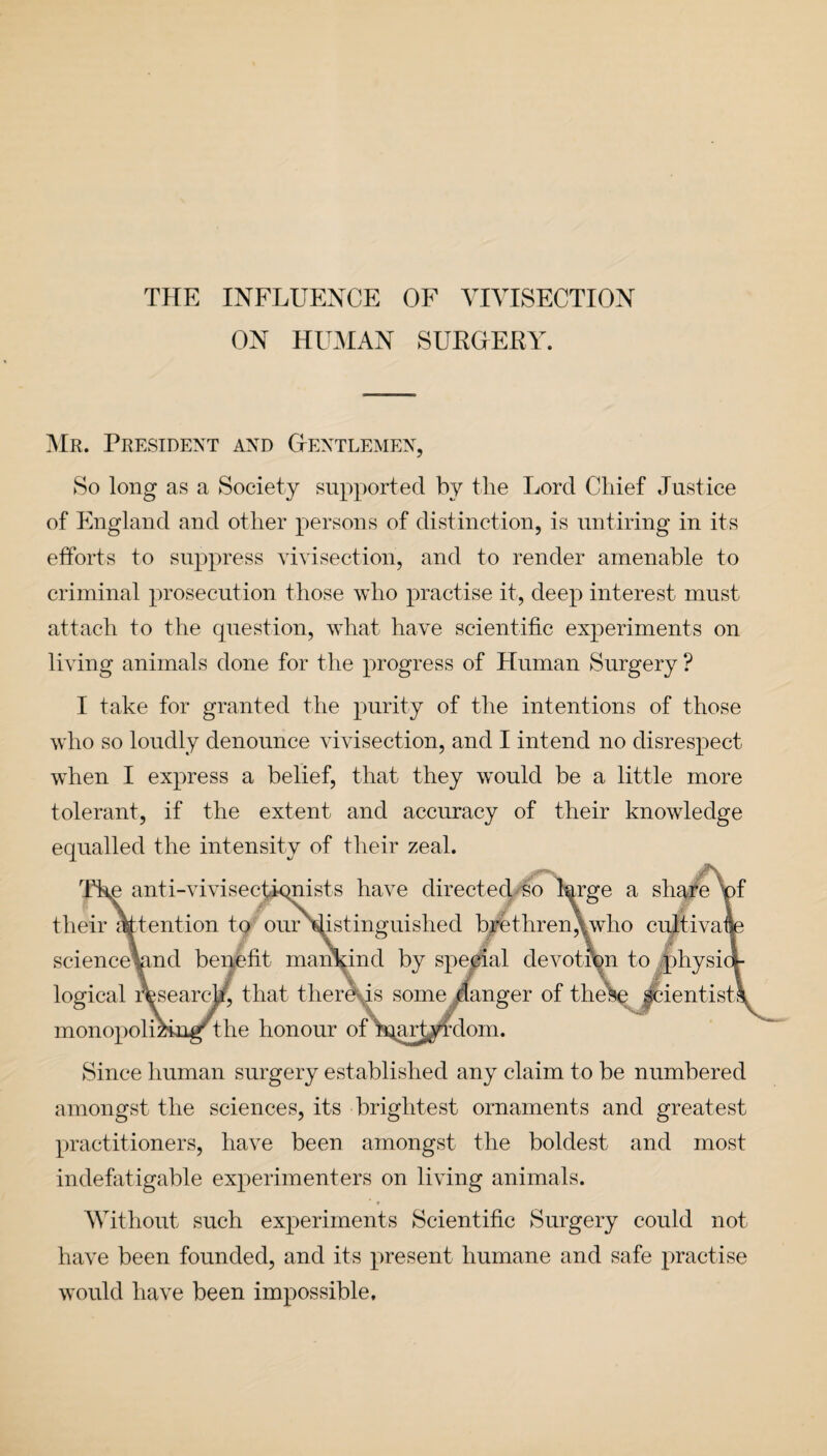 THE INFLUENCE OF VIVISECTION ON HUMAN SUKGEBY. Mr. President and Gentlemen, So long as a Society supported by the Lord Chief Justice of England and other persons of distinction, is untiring in its efforts to suppress vivisection, and to render amenable to criminal prosecution those who practise it, deep interest must attach to the question, what have scientific experiments on living animals done for the progress of Human Surgery ? I take for granted the purity of the intentions of those who so loudly denounce vivisection, and I intend no disrespect when I express a belief, that they w'ould be a little more tolerant, if the extent and accuracy of their knowledge equalled the intensity of their zeal. Since human surgery established any claim to be numbered amongst the sciences, its brightest ornaments and greatest practitioners, have been amongst the boldest and most indefatigable experimenters on living animals. Without such experiments Scientific Surgery could not have been founded, and its present humane and safe practise would have been impossible.
