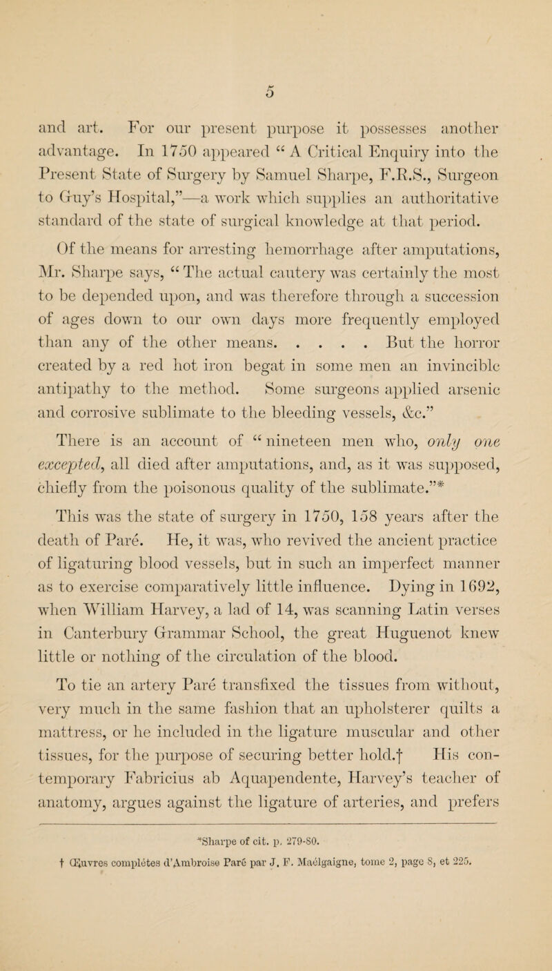 and art. For our present purpose it possesses another advantage. In 1750 appeared “ A Critical Enquiry into the Present State of Surgery by Samuel Sharpe, F.R.S., Surgeon to Guy’s Hospital,”—a work which supplies an authoritative standard of the state of surgical knowledge at that period. Of the means for arresting hemorrhage after amputations, Mr. Sharpe says, “ The actual cautery was certainly the most to be depended upon, and was therefore through a succession of ages down to our own days more frequently employed than any of the other means.But the horror created by a red hot iron begat in some men an invincible antipathy to the method. Some surgeons applied arsenic and corrosive sublimate to the bleeding vessels, &c.” There is an account of “ nineteen men who, only one excepted, all died after amputations, and, as it was supposed, chiefly from the poisonous quality of the sublimate.”* This was the state of surgery in 1750, 158 years after the death of Pare. He, it was, who revived the ancient practice of ligaturing blood vessels, but in such an imperfect manner as to exercise comparatively little influence. Hying in 1691?, when William Harvey, a lad of 14, was scanning Latin verses in Canterbury Grammar School, the great Huguenot knew little or nothing of the circulation of the blood. To tie an artery Pare transfixed the tissues from without, very much in the same fashion that an upholsterer quilts a mattress, or he included in the ligature muscular and other tissues, for the purpose of securing better hold.f His con¬ temporary Fabricius ab Aquapendente, Harvey’s teacher of anatomy, argues against the ligature of arteries, and prefers “Sharpe of cit. p. 279-SO. t (louvres completes d’Ambroise Pare par J. F. Maelgaigne, tome 2, page S, et 225.