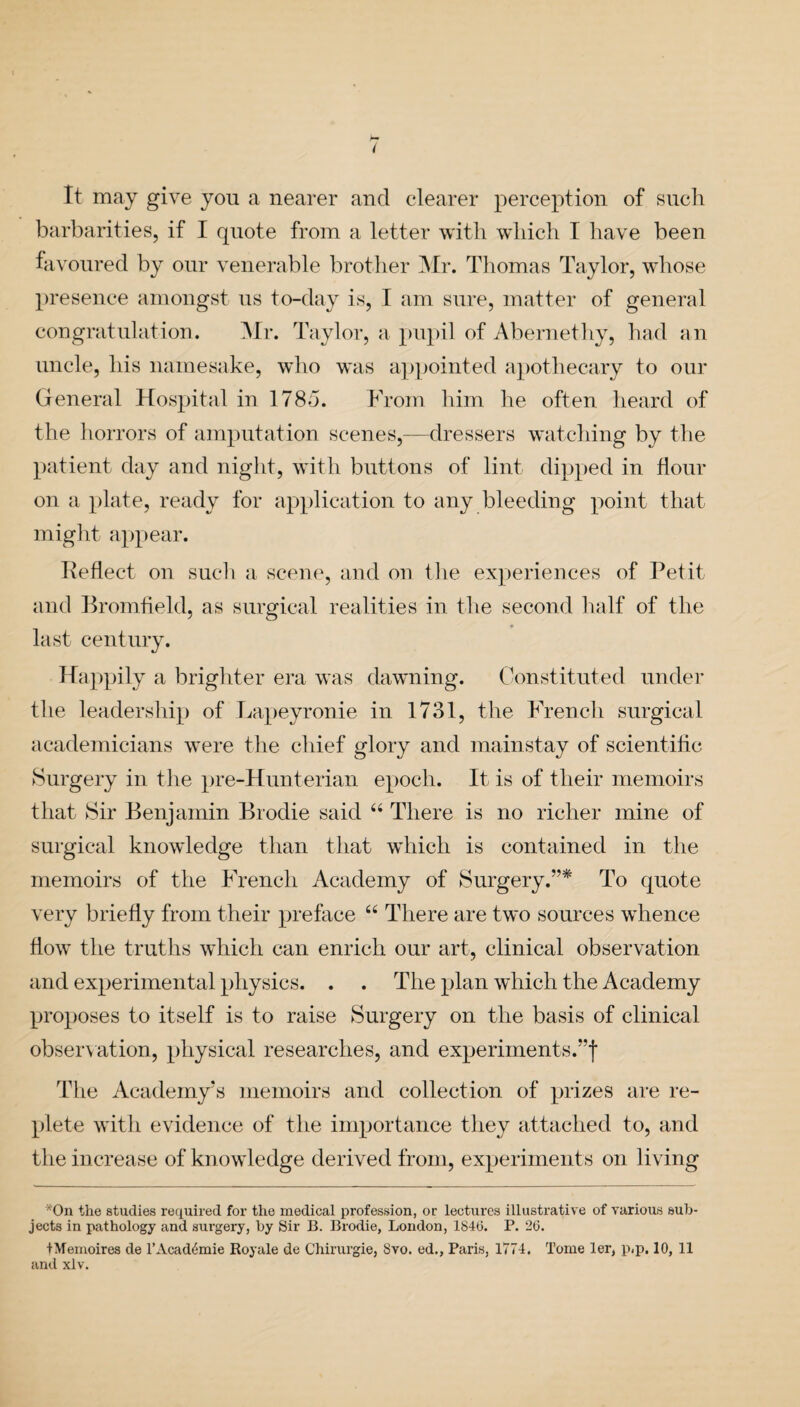 ( It may give you a nearer and clearer perception of such barbarities, if I quote from a letter with which I have been favoured by our venerable brother Mr. Thomas Taylor, whose presence amongst us to-day is, I am sure, matter of general congratulation. Mr. Taylor, a pupil of Abernethy, had an uncle, his namesake, who was appointed apothecary to our General Hospital in 1785. From him he often heard of the horrors of amputation scenes,—dressers watching by the patient day and night, with buttons of lint dipped in flour on a plate, ready for application to any bleeding point that might appear. Keflect on such a scene, and on the experiences of Petit and Bromfield, as surgical realities in the second half of the last century. Happily a brighter era was dawning. Constituted under the leadership of Lapeyronie in 1731, the French surgical academicians were the chief glory and mainstay of scientific Surgery in the pre-Hunt erian epoch. It is of their memoirs that Sir Benjamin Brodie said “ There is no richer mine of surgical knowledge than that which is contained in the memoirs of the French Academy of Surgery.”* To quote very briefly from their preface “ There are two sources whence flow the truths which can enrich our art, clinical observation and experimental physics. . . The plan which the Academy proposes to itself is to raise Surgery on the basis of clinical observation, physical researches, and experiments.”f The Academy’s memoirs and collection of prizes are re¬ plete with evidence of the importance they attached to, and the increase of knowledge derived from, experiments on living *On the studies required for the medical profession, or lectures illustrative of various sub¬ jects in pathology and surgery, by Sir B. Brodie, London, 184(3. P. 26. +Memoires de l’Acad^mie Royale de Chirurgie, 8vo. ed., Paris, 1774. Tome ler, p<p. 10, 11 and xlv.