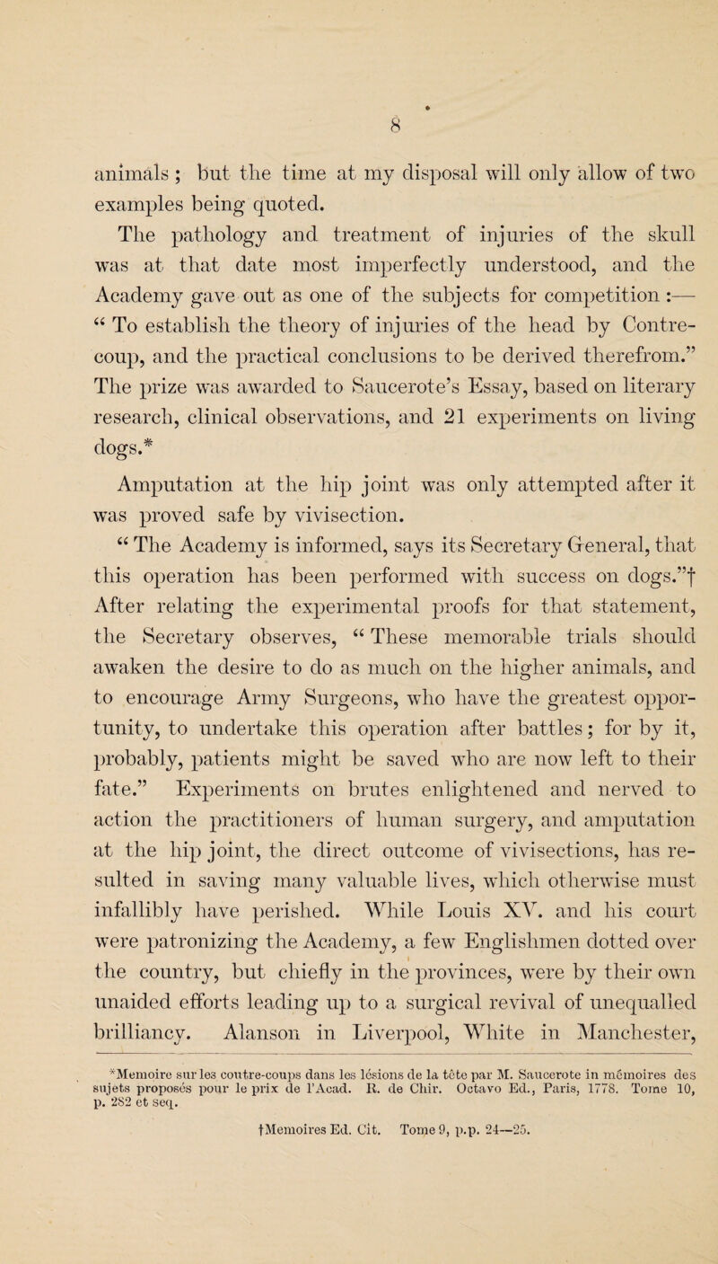 animals ; but the time at my disposal will only allow of two examples being quoted. The pathology and treatment of injuries of the skull was at that date most imperfectly understood, and the Academy gave out as one of the subjects for competition :—- “ To establish the theory of injuries of the head by Cont.re- coup, and the practical conclusions to be derived therefrom.” The prize was awarded to Saucerote’s Essay, based on literary research, clinical observations, and 21 experiments on living dogs.* Amputation at the hip joint was only attempted after it was proved safe by vivisection. “ The Academy is informed, says its Secretary General, that this operation has been performed with success on dogs.”f After relating the experimental proofs for that statement, the Secretary observes, “ These memorable trials should awaken the desire to do as much on the higher animals, and to encourage Army Surgeons, who have the greatest oppor¬ tunity, to undertake this operation after battles; for by it, probably, patients might be saved wdio are now left to their fate.” Experiments on brutes enlightened and nerved to action the practitioners of human surgery, and amputation at the hip joint, the direct outcome of vivisections, has re¬ sulted in saving many valuable lives, which otherwise must infallibly have perished. While Louis XV. and his court were patronizing the Academy, a few Englishmen dotted over the country, but chiefly in the provinces, were by their own unaided efforts leading up to a surgical revival of unequalled brilliancy. Alanson in Liverpool, White in Manchester, *Memoire surle3 coutre-coups dans les lesions de la tfite par M. Saucerote in memoires des sujets proposes pour le prix de l’Aoad. R. de Chir. Octavo Ed., Paris, 1778. Tome 10, p. 2S2 et seq. f Memoires Ed. Cit. TorneO, p.p. 24—25.