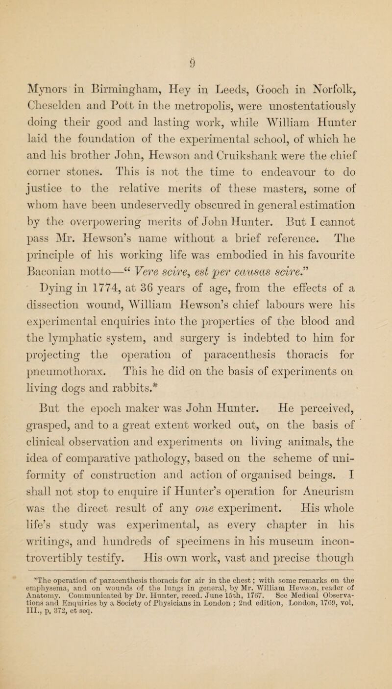 Mynors in Birmingham, Hey in Leeds, Gooch in Norfolk, Clieselden and Pott in the metropolis, were unostentatiously doing their good and lasting work, while William Hunter laid the foundation of the experimental school, of which he and his brother John, Hewson and Cruikshank were the chief corner stones. This is not the time to endeavour to do justice to the relative merits of these masters, some of whom have been undeservedly obscured in general estimation by the overpowering merits of John Hunter. But I cannot pass Mr. Hewson’s name without a brief reference. The principle of his working life was embodied in his favourite Baconian motto—“ Vere scire, est per causccs scire” Hying in 1774, at 36 years of age, from the effects of a dissection wound, William Hewaon’s chief labours were his experimental enquiries into the properties of the blood and the lymphatic system, and surgery is indebted to him for projecting the operation of paracenthesis thoracis for pneumothorax. This he did on the basis of experiments on living dogs and rabbits.* But the epoch maker was John Hunter. He perceived, grasped, and to a great extent worked out, on the basis of clinical observation and experiments on living animals, the idea of comparative pathology, based on the scheme of uni¬ formity of construction and action of organised beings. I shall not stop to enquire if Hunter’s operation for Aneurism was the direct result of any one experiment. His wdiole life’s study was experimental, as every chapter in his writings, and hundreds of specimens in his museum incon- trovertibly testify. His own work, vast and precise though *The operation of paracenthesis thoracis for air in the chest; with some remarks on the emphysema, and on wounds of the lungs in general, by Mr. William Hewson, reader of Anatomy. Communicated by Dr. Hunter, reced. June 15th, 1767. See Medical Observa¬ tions and Enquiries by a Society of Physicians in London ; 2nd edition, London, 1769, vol, III., p, 372, et seq.
