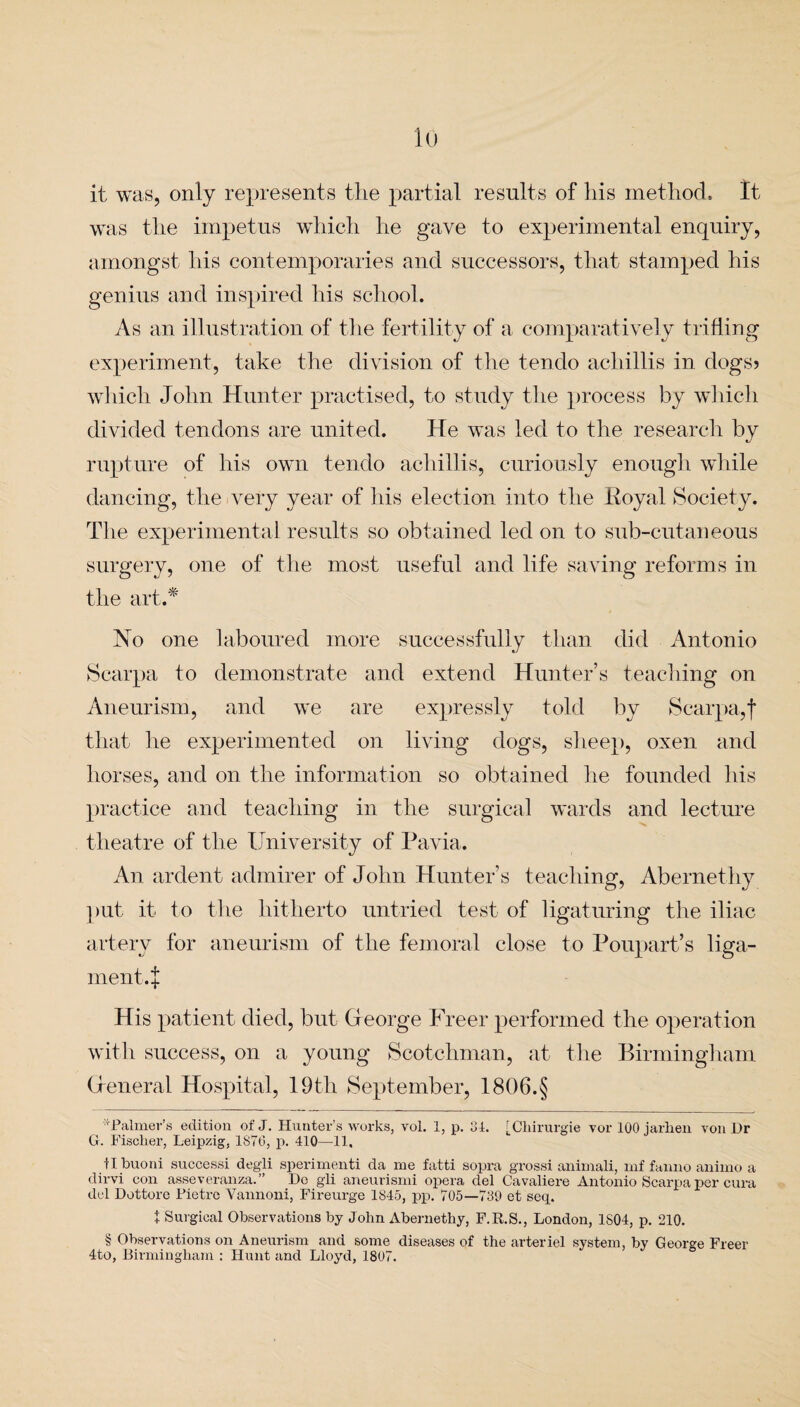 io it was, only represents the partial results of his method. It was the impetus which he gave to experimental enquiry, amongst his contemporaries and successors, that stamped his genius and inspired his school. As an illustration of the fertility of a comparatively trifling experiment, take the division of the tendo achillis in dogs? which John Hunter practised, to study the process by which divided tendons are united. He was led to the research by rupture of his own tendo achillis, curiously enough while dancing, the very year of his election into the Royal Society. The experimental results so obtained led on to sub-cutaneous surgery, one of the most useful and life saving reforms in the art.* No one laboured more successfully than did Antonio Scarpa to demonstrate and extend Hunter’s teaching on Aneurism, and we are expressly told by Scarpa,f that he experimented on living dogs, sheep, oxen and horses, and on the information so obtained he founded his practice and teaching in the surgical wards and lecture theatre of the University of Pavia. An ardent admirer of John Hunter’s teaching, Abernethy put it to the hitherto untried test of ligaturing the iliac artery for aneurism of the femoral close to Poupart’s liga¬ ment.!!: His patient died, but. Gfeorge Freer performed the operation with success, on a young Scotchman, at the Birmingham Greneral Hospital, 19th September, 1806.§ ^Palmer’s edition of J. Hunter’s works, vol. 1, p. 31. [Chirurgie vor 100 jarhen von Dr G. Fischer, Leipzig, 1S76, p. 410—11. tlbuoni successi degli sperimenti da me fatti sopra grossi animali, mf fanno animo a dirvi con asseveranza.” Do gli aneurismi opera del Cavaliere Antonio Scarpa per cura del Dottore Pietre Vannoni, Fireurge 1845, pp. 705—739 et seq. t Surgical Observations by John Abernethy, F.R.S., London, 1S04, p. 210. § Observations on Aneurism and some diseases of the arteriel system, by George Freer