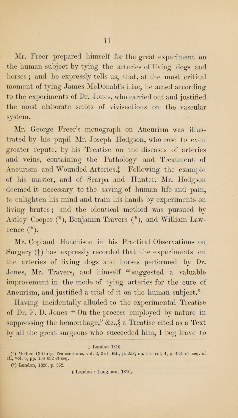 Mr. Freer prepared himself for the great experiment on the human subject by tying the arteries of living dogs and horses; and he expressly tells us, that, at the most critical moment of tying James McDonald’s iliac, he acted according to the experiments of Dr. Jones, who carried out and justified tlie most elaborate series of vivisections on the vascular system. Mr. (xeorge Freer’s monograph on Aneurism was illus¬ trated by his pupil Mr. Joseph Hodgson, who rose to even greater repute, by his Treatise on the diseases of arteries and veins, containing the Pathology and Treatment of Aneurism and Wounded Arteries.^ Following the example of his master, and of Scarpa and Hunter, Mr. Hodgson deemed it necessary to the saving of human life and pain, to enlighten his mind and train his hands by experiments on living brutes; and the identical method was pursued by Astley Cooper (*), Benjamin Travers (*), and William Law¬ rence (*). Mr. Copland Hutchison in his Practical Observations on Surgery (f) has expressly recorded that the experiments on the arteries of living dogs and horses performed by Dr. Jones, Mr. Travers, and himself “ suggested a valuable improvement in the mode of tying arteries for the cure of Aneurism, and justified a trial of it on the human subject.” Having incidentally alluded to the experimental Treatise of Dr. F. D. Jones “ On the process employed by nature in suppressing the hemorrhage,” &c.,§ a Treatise cited as a Text by all the great surgeons who succeeded him, I beg leave to X London 1810. ( ) Medico Chirurg. Transactions, vol. 2, 3rd Ed., p. 25S, op. ist vol. 4, p. 434, et seep of cil, vol. (3, pp. 156 632 et seq. (t) London, 1826, p. 352. § London : Longman, 1810.