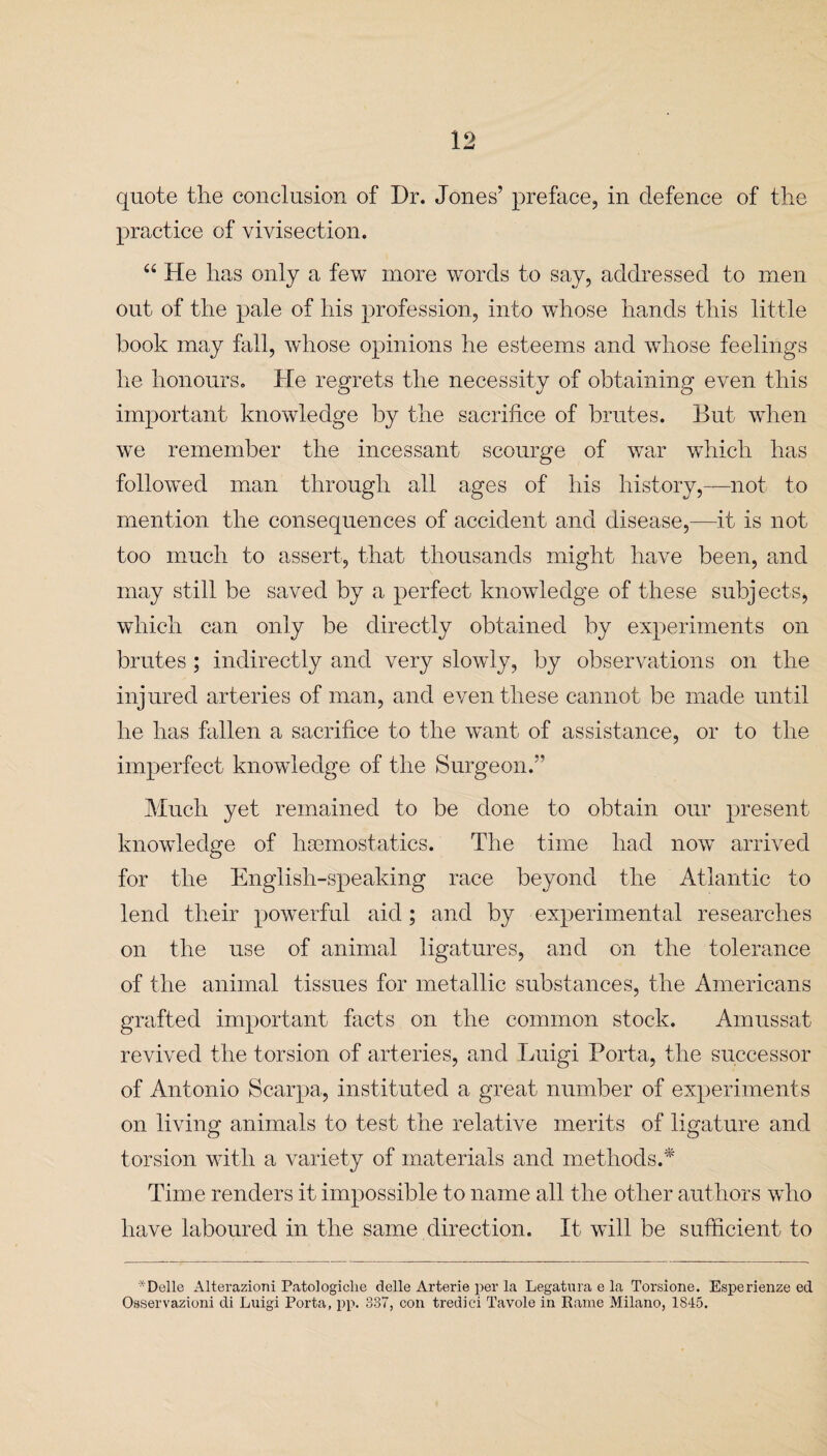 quote the conclusion of Dr. Jones’ preface, in defence of the practice of vivisection. “ He has only a few more words to say, addressed to men out of the pale of his profession, into whose hands this little book may fall, whose opinions he esteems and whose feelings he honours. He regrets the necessity of obtaining even this important knowledge by the sacrifice of brutes. But when we remember the incessant scourge of war which has followed man through all ages of his history,—not to mention the consequences of accident and disease,—it is not too much to assert, that thousands might have been, and may still be saved by a perfect knowledge of these subjects, which can only be directly obtained by experiments on brutes ; indirectly and very slowly, by observations on the injured arteries of man, and even these cannot be made until he has fallen a sacrifice to the want of assistance, or to the imperfect knowledge of the Surgeon.” Much yet remained to be done to obtain our present knowledge of haemostatics. The time had now arrived for the English-speaking race beyond the Atlantic to lend their powerful aid; and by experimental researches on the use of animal ligatures, and on the tolerance of the animal tissues for metallic substances, the Americans grafted important facts on the common stock. Amussat revived the torsion of arteries, and Luigi Porta, the successor of Antonio Scarpa, instituted a great number of experiments on living animals to test the relative merits of ligature and torsion with a variety of materials and methods.* Time renders it impossible to name all the other authors who have laboured in the same direction. It will be sufficient to “Delle Alterazioni Patologiclie delle Arterie per la Legatura e la Torsione. Esperienze ed Osservazioni di Luigi Porta, pp. 337, con tredici Tavole in Rame Milano, 1845.