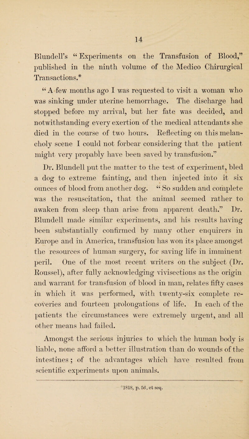 Blundell’s “ Experiments on the Transfusion of Blood,” published in the ninth volume of the Medico Chirurgical Transactions.* “ A few months ago I was requested to visit a woman who was sinking under uterine hemorrhage. The discharge had stopped before my arrival, but her fate was decided, and notwithstanding every exertion of the medical attendants she died in the course of two hours. Reflecting on this melan¬ choly scene I could not forbear considering that the patient might very propably have been saved by transfusion.” Dr. Blundell put the matter to the test of experiment, bled a dog to extreme fainting, and then injected into it six ounces of blood from another dog. “ So sudden and complete was the resuscitation, that the animal seemed rather to awaken from sleep than arise from apparent death.” Dr. Blundell made similar experiments, and his results having been substantially confirmed by many other enquirers in Europe and in America, transfusion has won its place amongst the resources of human surgery, for saving life in imminent peril. One of the most recent writers on the subject (Dr. Roussel), after fully acknowledging vivisections as the origin and warrant for transfusion of blood in man, relates fifty cases in which it was performed, with twenty-six complete re¬ coveries and fourteen prolongations of life. In each of the patients the circumstances were extremely urgent, and all other means had failed. Amongst the serious injuries to which the human body is liable, none afford a better illustration than do wounds of the intestines; of the advantages which have resulted from scientific experiments upon animals. ' ISIS, p. 56, et seq.