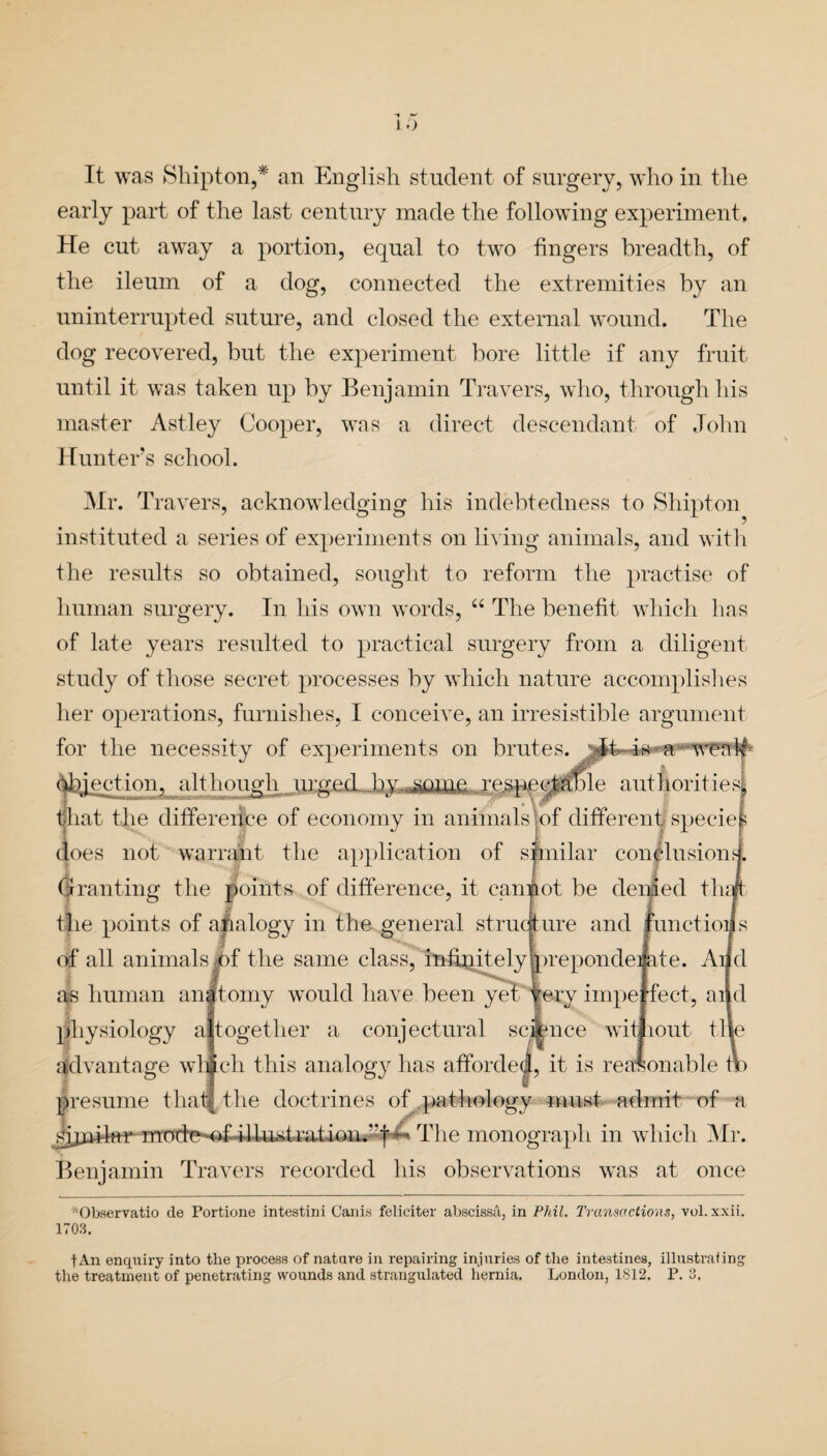 1.') It was Shipton,* an English student of surgery, who in the early part of the last century made the following experiment. He cut away a portion, equal to two fingers breadth, of the ileum of a dog, connected the extremities by an uninterrupted suture, and closed the external wound. The dog recovered, but the experiment bore little if any fruit until it was taken up by Benjamin Travers, who, through his master Astley Cooper, was a direct descendant of John Hunter’s school. Mr. Travers, acknowledging his indebtedness to Shipton instituted a series of experiments on living animals, and with the results so obtained, sought to reform the practise of human surgery. In his own words, “ The benefit which has of late years resulted to practical surgery from a diligent study of those secret processes by which nature accomplishes her operations, furnishes, I conceive, an irresistible argument for the necessity of experiments on brutes. objection, although urged by some respectable authorities, that the difference of economy in animals of different specie s does not warrant the application of similar conclusion?. Granting the points of difference, it cannot be denied fluff the points of analogy in the general structure and functions of all animals of the same class, infinitely brepondei ate. Ai d as human anftomy would have been yet fery impe feet, ai d physiology a together a conjectural science wit rout tlie advantage whfclr this analogy has afforded, it is reasonable 4 presume thatj tire doctrines of pathology must admit of a sijnilnr mndnmf il-Uist rati()U.‘‘t ^ The monograph in which Mr. Benjamin Travers recorded his observations was at once *Observatio de Portione intestini Cams felieiter abscissa, in Phil. Transactions, vol. xxii. 1703. fAn enquiry into the process of nature in repairing injuries of the intestines, illustrating