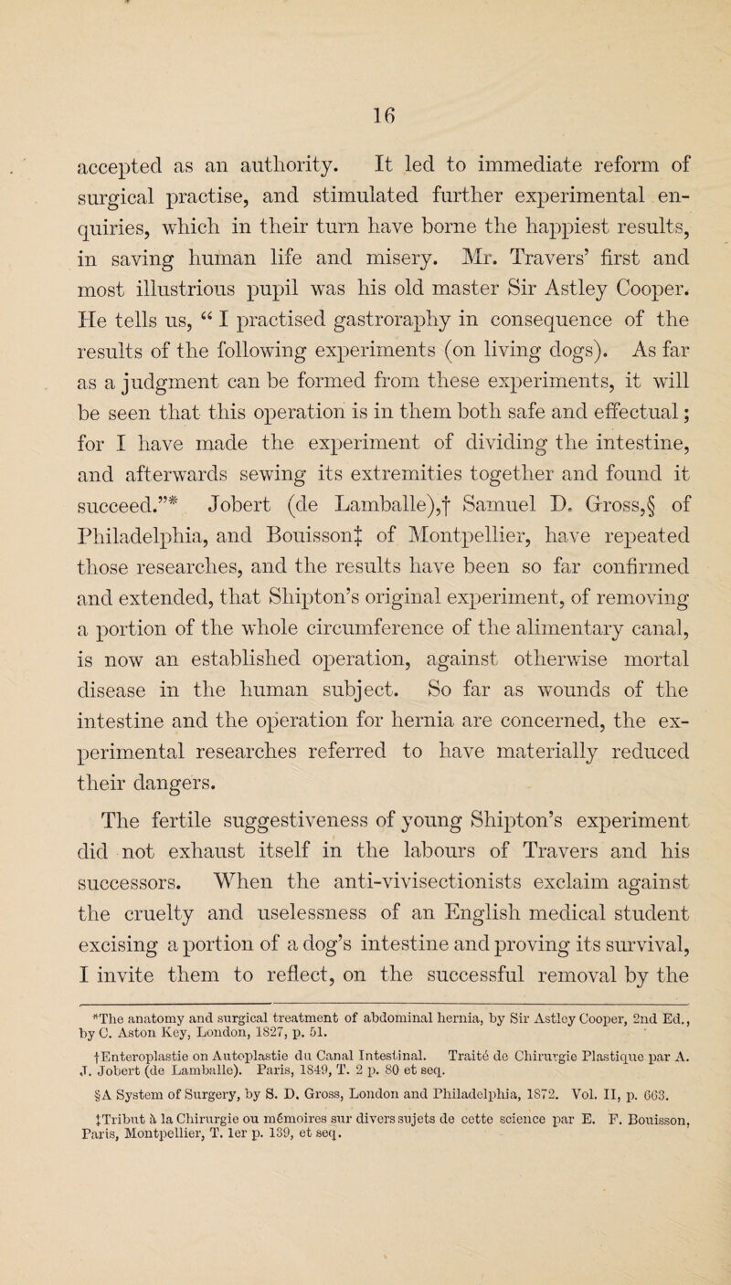accepted as an authority. It led to immediate reform of surgical practise, and stimulated further experimental en¬ quiries, which in their turn have borne the happiest results, in saving human life and misery. Mr. Travers’ first and most illustrious pupil was his old master Sir Astley Cooper. He tells us, “ I practised gastroraphy in consequence of the results of the following experiments (on living dogs). As far as a judgment can be formed from these experiments, it will be seen that this operation is in them both safe and effectual; for I have made the experiment of dividing the intestine, and afterwards sewing its extremities together and found it succeed.”* Jobert (de Lamballe),f Samuel D. Gross,§ of Philadelphia, and BouissonJ of Montpellier, have repeated those researches, and the results have been so far confirmed and extended, that Shipton’s original experiment, of removing a portion of the whole circumference of the alimentary canal, is now an established operation, against otherwise mortal disease in the human subject. So far as wounds of the intestine and the operation for hernia are concerned, the ex¬ perimental researches referred to have materially reduced their dangers. The fertile suggestiveness of young Shipton’s experiment did not exhaust itself in the labours of Travers and his successors. When the anti-vivisectionists exclaim against the cruelty and uselessness of an English medical student excising a portion of a dog’s intestine and proving its survival, I invite them to reflect, on the successful removal by the *Tlie anatomy and surgical treatment of abdominal hernia, by Sir Astley Cooper, 2nd Ed., by C. Aston Key, London, 1827, p. 51. fEnteroplastie on Autoplastie dii Canal Intestinal. Traits de Chirurgie Plasticine par A. ,T. Jobert (de Lamballe). Paris, 1S49, T. 2 p. 80 et seep §A System of Surgery, by S. D. Gross, London and Philadelphia, 1872. Vol. II, p. 663. ITribut la Chirurgie ou mgmoires sur divers sujets de cette science par E. F. Bouisson, Paris, Montpellier, T. ler p. 139, et seep