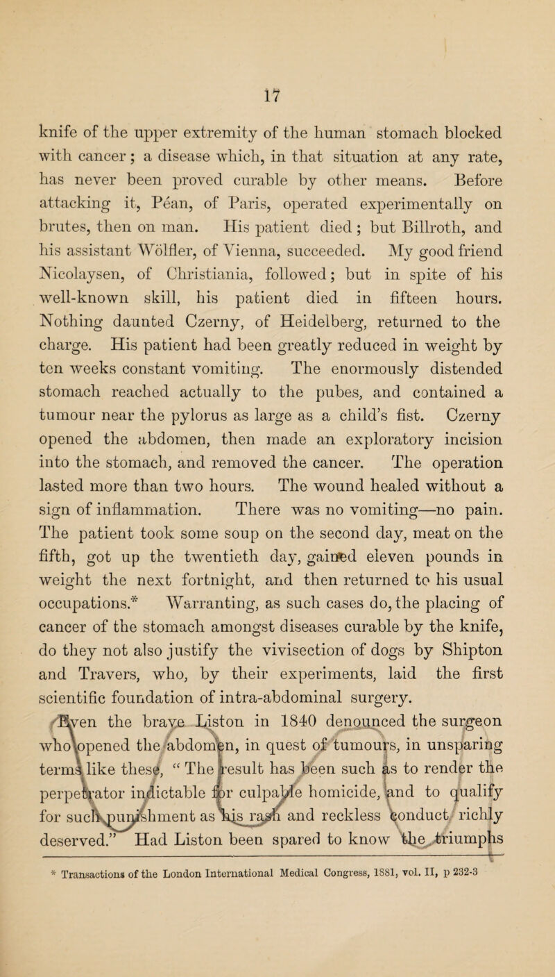 knife of the upper extremity of the human stomach blocked with cancer; a disease which, in that situation at any rate, has never been proved curable by other means. Before attacking it, Pean, of Paris, operated experimentally on brutes, then on man. His patient died ; but Billroth, and his assistant Wolfler, of Vienna, succeeded. My good friend Mcolaysen, of Christiania, followed; but in spite of his well-known skill, his patient died in fifteen hours. Nothing daunted Czerny, of Heidelberg, returned to the charge. His patient had been greatly reduced in weight by ten weeks constant vomiting. The enormously distended stomach reached actually to the pubes, and contained a tumour near the pylorus as large as a child’s fist. Czerny opened the abdomen, then made an exploratory incision into the stomach, and removed the cancer. The operation lasted more than two hours. The wound healed without a sign of inflammation. There was no vomiting—no pain. The patient took some soup on the second day, meat on the fifth, got up the twentieth day, gained eleven pounds in weight the next fortnight, and then returned to his usual occupations* Warranting, as such cases do,the placing of cancer of the stomach amongst diseases curable by the knife, do they not also justify the vivisection of dogs by Shipton and Travers, who, by their experiments, laid the first scientific foundation of intra-abdominal surgery. Hven the braye Liston in 1840 denounced the surgeon wholopened the abdomen, in quest of tumours, in unsparing terms, like these, “ The result has been such as to render the perpetrator indictable ir culpable homicide, and to qualify for sucXjDur^Chment as njg ra^n and reckless Conduct richly deserved.” Had Liston been spared to know 'the,, triumphs ---|— * Transactions of the London International Medical Congress, 1881, vol. II, p 232-3