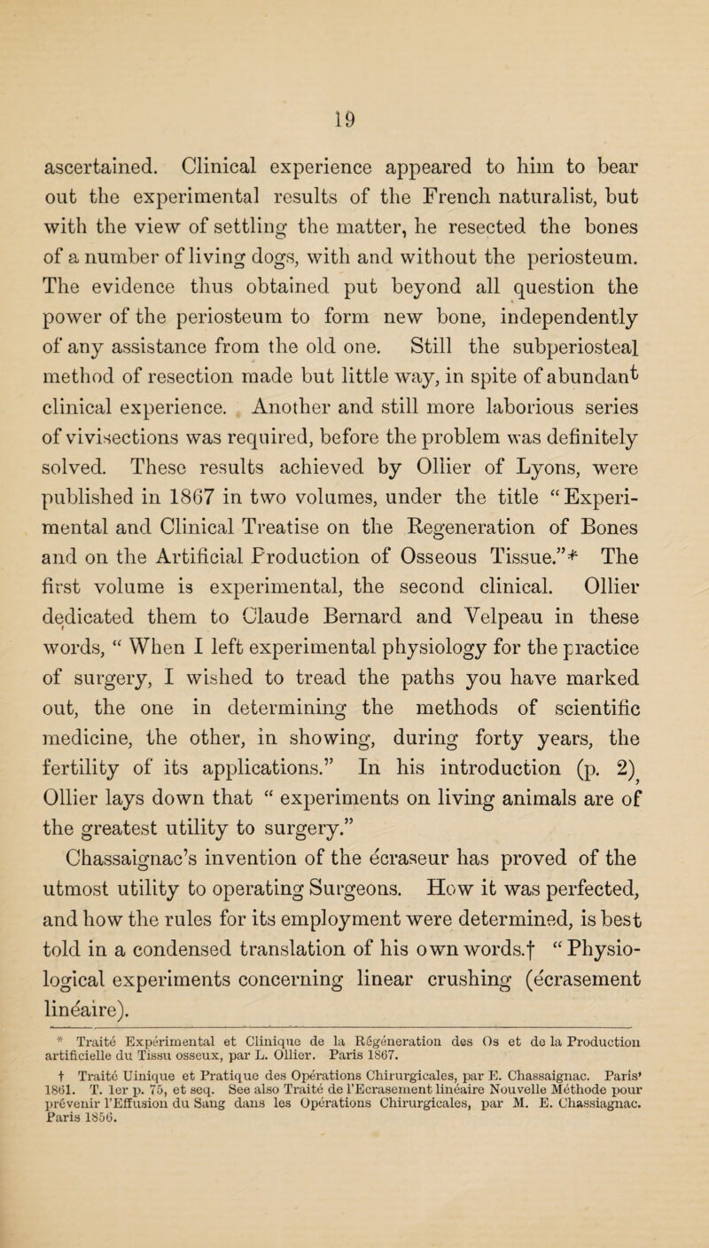 ascertained. Clinical experience appeared to him to bear out the experimental results of the French naturalist, but with the view of settling the matter, he resected the bones of a number of living dogs, with and without the periosteum. The evidence thus obtained put beyond all question the power of the periosteum to form new bone, independently of any assistance from the old one. Still the subperiosteal method of resection made but little way, in spite of abundant clinical experience. Another and still more laborious series of vivisections was required, before the problem was definitely solved. These results achieved by Ollier of Lyons, were published in 1867 in two volumes, under the title “Experi¬ mental and Clinical Treatise on the Regeneration of Bones and on the Artificial Production of Osseous Tissue.”* The first volume is experimental, the second clinical. Ollier dedicated them to Claude Bernard and Velpeau in these words, “ When I left experimental physiology for the practice of surgery, I wished to tread the paths you have marked out, the one in determining the methods of scientific medicine, the other, in showing, during forty years, the fertility of its applications.” In his introduction (p. 2) Ollier lays down that “ experiments on living animals are of the greatest utility to surgery.” Chassaignac’s invention of the ecraseur has proved of the utmost utility to operating Surgeons. How it was perfected, and how the rules for its employment were determined, is best told in a condensed translation of his own words.f “Physio¬ logical experiments concerning linear crushing (ecrasement lineaire). * Traite Experimental et Clinique de la Regeneration des Os et de la Production artificielle du Tissu osseux, par L. Ollier. Paris 1867. t Traite Uinique et Pratique des Operations Chirurgieales, par E. Chassaignac. Paris* 1861. T. ler p. 75, et seq. See also Traite de l’Ecrasement lineaire Nouvelle Methode pour prevenir l’Effusion du Sang dans les Operations Chirurgieales, par M. E. Chassiagnac. Paris 1856.