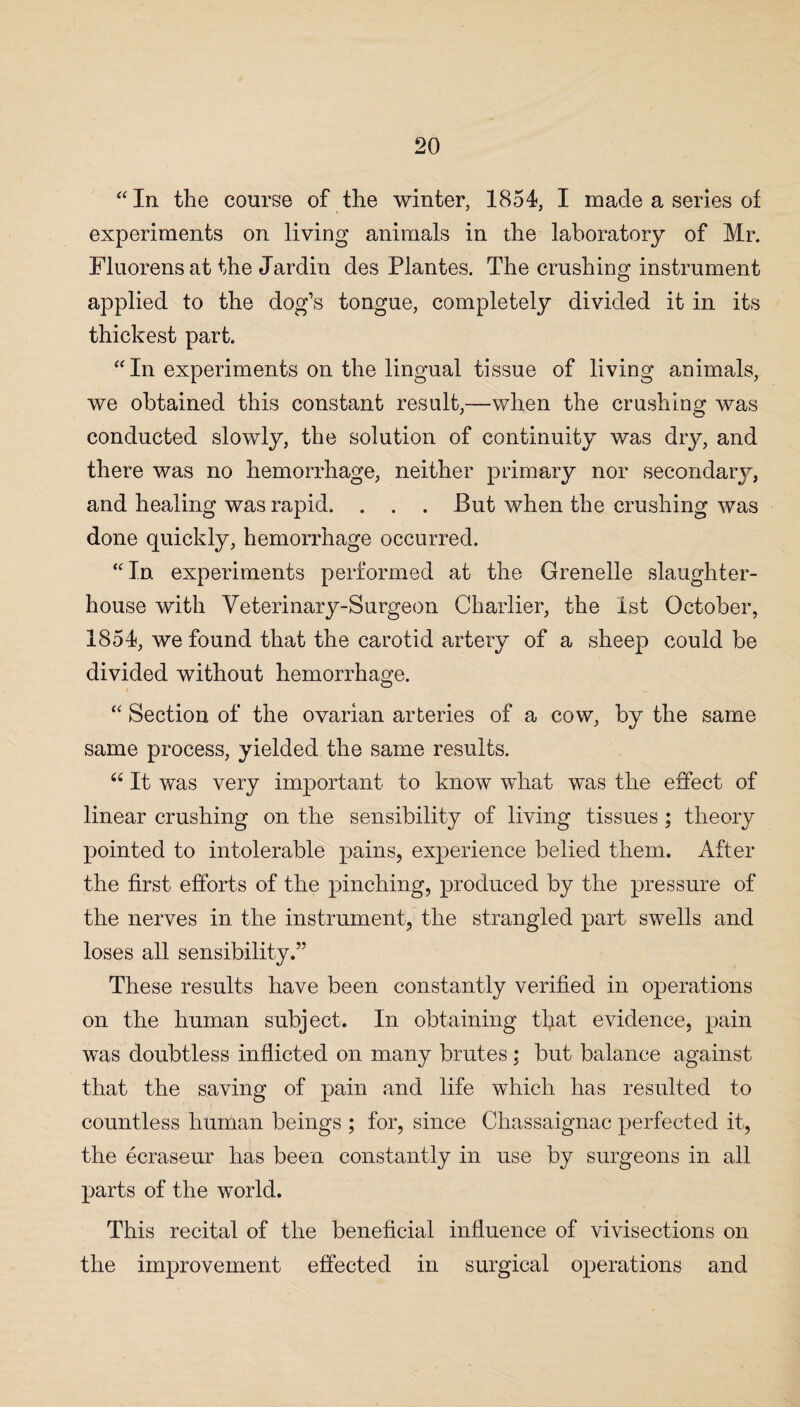 “In the course of the winter, 1854, I made a series of experiments on living animals in the laboratory of Mr. Fluorens at the Jardin des Plantes. The crushing instrument applied to the dog’s tongue, completely divided it in its thickest part. “ In experiments on the lingual tissue of living animals, we obtained this constant result,—when the crushing was conducted slowly, the solution of continuity was dry, and there was no hemorrhage, neither primary nor secondary, and healing was rapid. . . . But when the crushing was done quickly, hemorrhage occurred. “In experiments performed at the Grenelle slaughter¬ house with Veterinary-Surgeon Charlier, the 1st October, 1854, we found that the carotid artery of a sheep could be divided without hemorrhage. “ Section of the ovarian arteries of a cow, by the same same process, yielded the same results. “ It was very important to know what was the effect of linear crushing on the sensibility of living tissues ; theory pointed to intolerable pains, experience belied them. After the first efforts of the pinching, produced by the pressure of the nerves in the instrument, the strangled part swells and loses all sensibility.” These results have been constantly verified in operations on the human subject. In obtaining tfiat evidence, pain was doubtless inflicted on many brutes ; but balance against that the saving of pain and life which has resulted to countless human beings ; for, since Chassaignac perfected it, the ecraseur has been constantly in use by surgeons in all parts of the world. This recital of the beneficial influence of vivisections on the improvement effected in surgical operations and