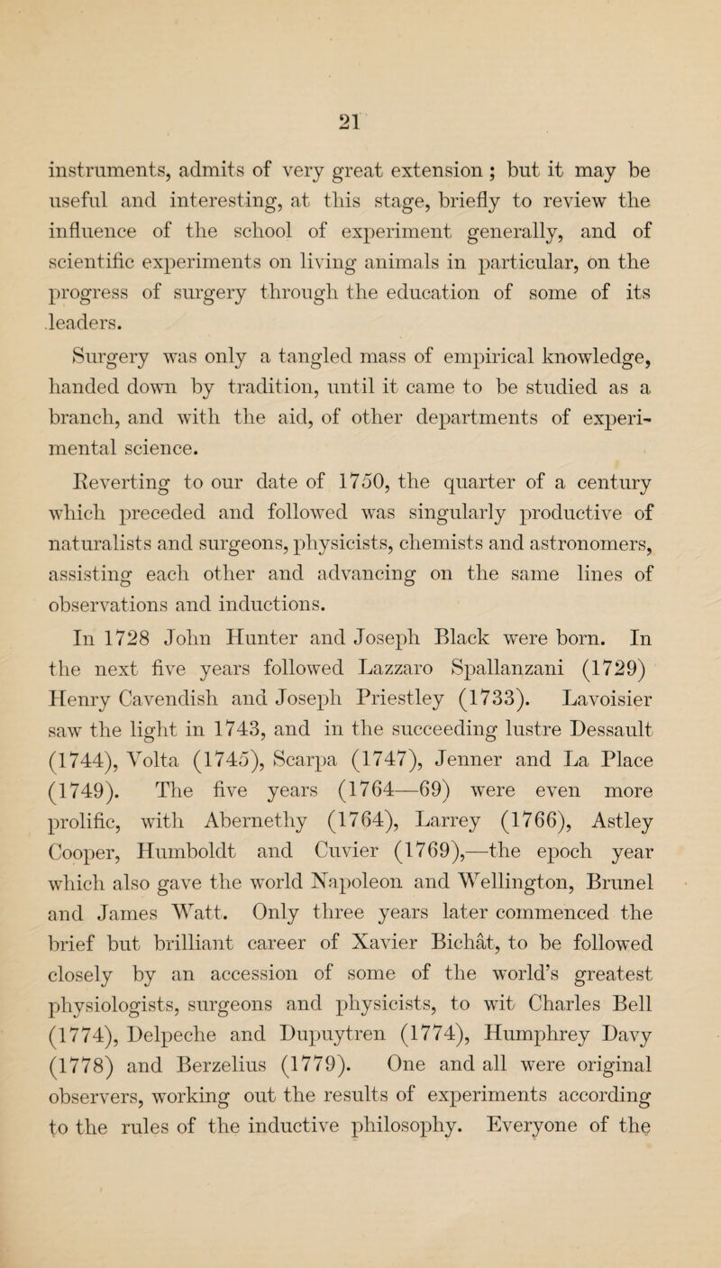 instruments, admits of very great extension; but it may be useful and interesting, at this stage, briefly to review the influence of the school of experiment generally, and of scientific experiments on living animals in particular, on the progress of surgery through the education of some of its leaders. Surgery was only a tangled mass of empirical knowledge, handed down by tradition, until it came to be studied as a branch, and with the aid, of other departments of experi¬ mental science. Reverting to our date of 1750, the quarter of a century which preceded and followed was singularly productive of naturalists and surgeons, physicists, chemists and astronomers, assisting each other and advancing on the same lines of observations and inductions. In 1728 John Hunter and Joseph Black were born. In the next five years followed Lazzaro Spallanzani (1729) Henry Cavendish and Joseph Priestley (1733). Lavoisier saw the light in 1743, and in the succeeding lustre Hessault (1744), Volta (1745), Scarpa (1747), Jenner and La Place (1749). The five years (1764—69) were even more prolific, with Abernethy (1764), Larrey (1766), Astley Cooper, Humboldt and Cuvier (1769),—the epoch year which also gave the world Napoleon and Wellington, Brunei and James Watt. Only three years later commenced the brief but brilliant career of Xavier Bichat, to be followed closely by an accession of some of the world’s greatest physiologists, surgeons and physicists, to wit Charles Bell (1774), Delpeche and Bupuytren (1774), Humphrey Davy (1778) and Berzelius (1779). One and all were original observers, working out the results of experiments according to the rules of the inductive philosophy. Everyone of the