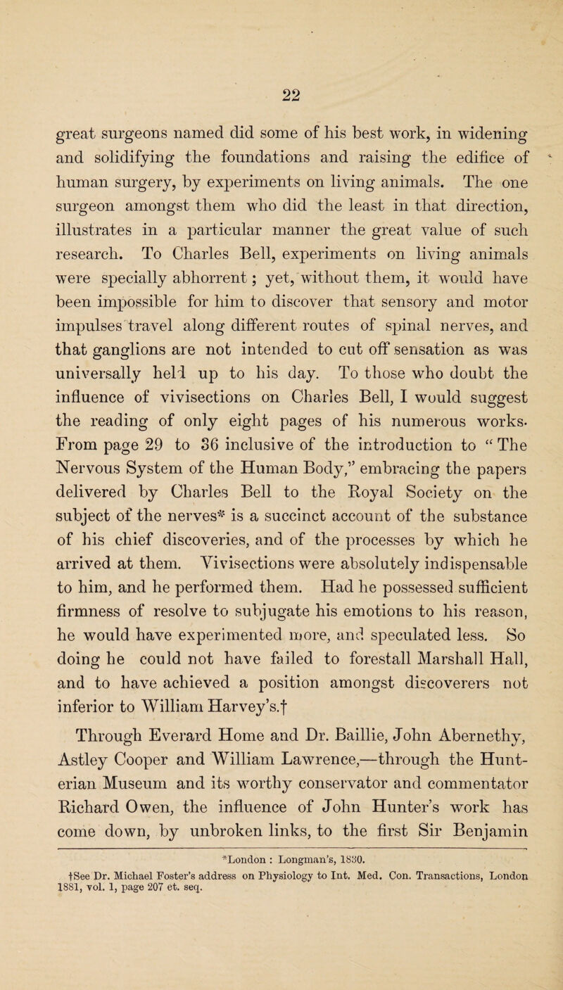 great surgeons named did some of his best work, in widening and solidifying the foundations and raising the edifice of human surgery, by experiments on living animals. The one surgeon amongst them who did the least in that direction, illustrates in a particular manner the great value of such research. To Charles Bell, experiments on living animals were specially abhorrent; yet, without them, it would have been impossible for him to discover that sensory and motor impulses travel along different routes of spinal nerves, and that ganglions are not intended to cot off sensation as was universally held up to his day. To those who doubt the influence of vivisections on Charles Bell, I would suggest the reading of only eight pages of his numerous works. From page 29 to 86 inclusive of the introduction to “ The Nervous System of the Human Body,” embracing the papers delivered by Charles Bell to the Royal Society on the subject of the nerves* is a succinct account of the substance of his chief discoveries, and of the processes by which he arrived at them. Vivisections were absolutely indispensable to him, and he performed them. Had he possessed sufficient firmness of resolve to subjugate his emotions to his reason, he would have experimented more, and speculated less. So doing he could not have failed to forestall Marshall Hall, and to have achieved a position amongst discoverers not inferior to William Harvey’s.f Through Everard Home and Dr. Baillie, John Abernethy, Astley Cooper and William Lawrence,—through the Hunt¬ erian Museum and its worthy conservator and commentator Richard Owen, the influence of John Hunter’s work has come down, by unbroken links, to the first Sir Benjamin ^London : Longman’s, 1830. fSee Dr. Michael Foster’s address on Physiology to Int, Med. Con. Transactions, London 1881, vol. 1, page 207 et. seq.