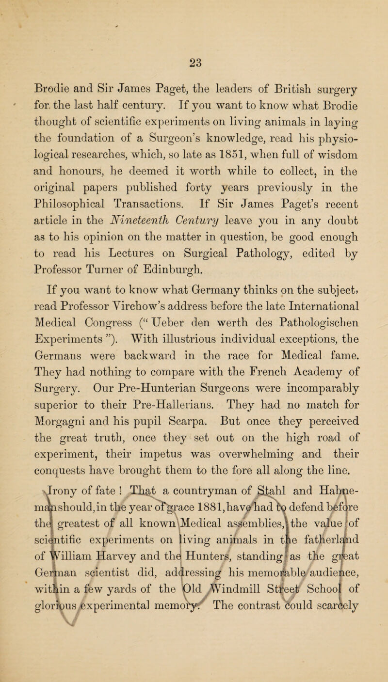 Brodie and Sir James Paget, the leaders of British surgery for. the last half century. If you want to know what Brodie thought of scientific experiments on living animals in laying the foundation of a Surgeon’s knowledge, read his physio¬ logical researches, which, so late as 1851, when full of wisdom and honours, he deemed it worth while to collect, in the original papers published forty years previously in the Philosophical Transactions. If Sir James Paget’s recent article in the Nineteenth Century leave you in any doubt as to his opinion on the matter in question, be good enough to read his Lectures on Surgical Pathology, edited by Professor Turner of Edinburgh. If you want to know what Germany thinks on the subject* read Professor Virchow’s address before the late International Medical Congress (“ Ueber den werth des Pathologischen Experiments ”). With illustrious individual exceptions, the Germans were backward in the race for Medical fame. They had nothing to compare with the French Academy of Surgery. Our Pre-Hunterian Surgeons were incomparably superior to their Pre-Hallerians. They had no match for Morgagni and his pupil Scarpa. But once they perceived the great truth, once they set out on the high road of experiment, their impetus was overwhelming and their conquests have brought them to the fore all along the line. Irony of fate ! That a countryman of Stahl and Hahne- mahshould,in the year ofgrace 1881,have had fq defend before thej greatest of all known Medical assemblies,! the value of scientific experiments on living animals in tfie fatherland of William Harvey and the Hunters, standing as the great German scientist did, addressing his memorable audience, within a few yards of the Old Windmill Stifeet School of glorious experimental memory-; The contrast could scarcely