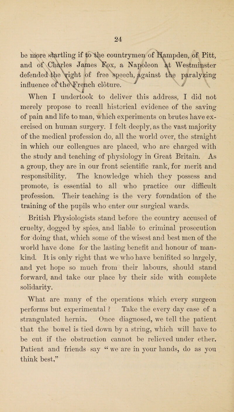 be more startling if to The countrymen of Hampden, of Pitt, and of Charles James Fox, a Napoleon at Westminster defended tire Vight of free speech, against the paralyzing influence of the French cloture. J When I undertook to deliver this address, I did not merely propose to recall historical evidence of the saving of pain and life to man, which experiments on brutes have ex¬ ercised on human surgery. I felt deeply, as the vast majority of the medical profession do, all the world over, the straight in which our colleagues are placed, who are charged with the study and teaching of physiology in Great Britain. As a group, they are in our front scientific rank, for merit and responsibility. The knowledge which they possess and promote, is essential to all who practice our difficult profession. Their teaching is the very foundation of the training of the pupils who enter our surgical wards. British Physiologists stand before the country accused of cruelty, dogged by spies, and liable to criminal prosecution for doing that, which some of the wisest and best men of the world have done for the lasting benefit and honour of man¬ kind. It is only right that we who have benifited so largely, and yet hope so much from their labours, should stand forward, and take our place by their side with complete solidarity. What are many of the operations which every surgeon performs but experimental ? Take the every day case of a strangulated hernia. Once diagnosed, we tell the patient that the bowel is tied down by a string, which will have to be cut if the obstruction cannot be relieved under ether. Patient and friends say “ we are in your hands, do as you think best.”