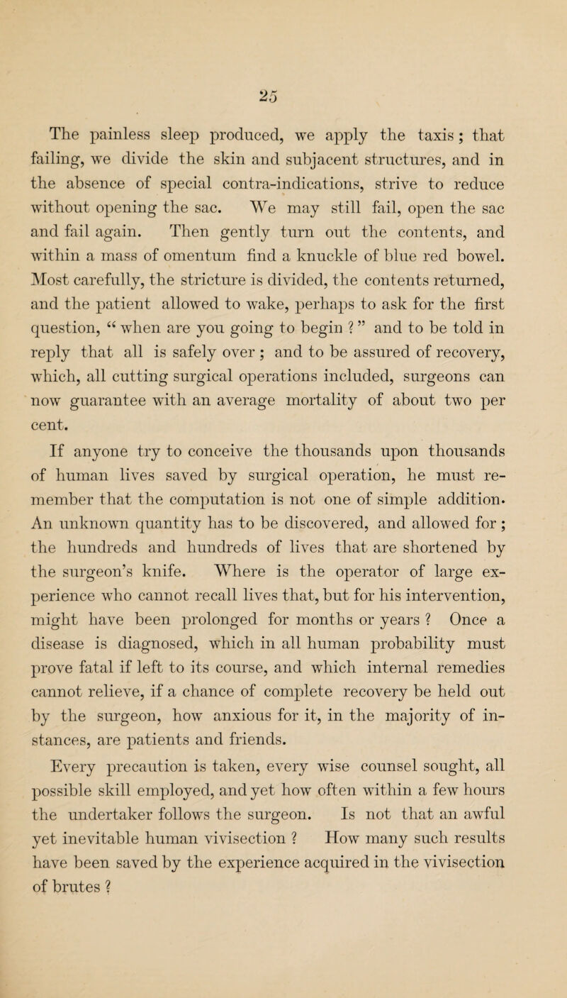 The painless sleep produced, we apply the taxis ; that failing, we divide the skin and subjacent structures, and in the absence of special contra-indications, strive to reduce without opening the sac. We may still fail, open the sac and fail again. Then gently turn out the contents, and within a mass of omentum find a knuckle of blue red bowel. Most carefully, the stricture is divided, the contents returned, and the patient allowed to wake, perhaps to ask for the first question, “ when are you going to begin ? ” and to be told in reply that all is safely over ; and to be assured of recovery, which, all cutting surgical operations included, surgeons can now guarantee with an average mortality of about two per cent. If anyone try to conceive the thousands upon thousands of human lives saved by surgical operation, he must re¬ member that the computation is not one of simple addition. An unknown quantity has to be discovered, and allowed for ; the hundreds and hundreds of lives that are shortened by the surgeon’s knife. Where is the operator of large ex¬ perience who cannot recall lives that, but for his intervention, might have been prolonged for months or years ? Once a disease is diagnosed, which in all human probability must prove fatal if left to its course, and which internal remedies cannot relieve, if a chance of complete recovery be held out by the surgeon, how anxious for it, in the majority of in¬ stances, are patients and friends. Every precaution is taken, every wise counsel sought, all possible skill employed, and yet how often within a few hours the undertaker follows the surgeon. Is not that an awful yet inevitable human vivisection ? How many such results have been saved by the experience acquired in the vivisection of brutes ?