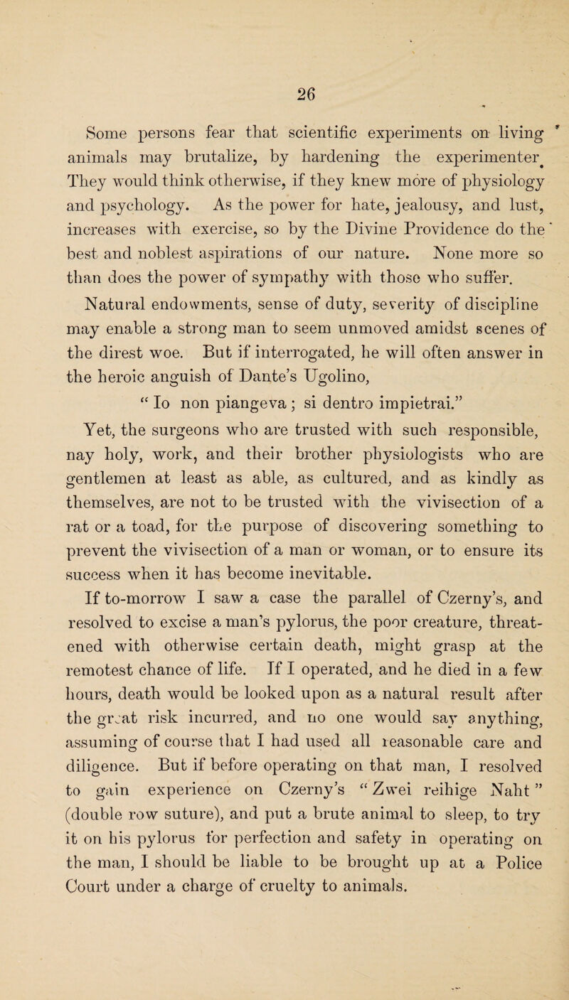 Some persons fear that scientific experiments on living animals may brutalize, by hardening the experimenter. They would think otherwise, if they knew more of physiology and psychology. As the power for hate, jealousy, and lust, increases with exercise, so by the Divine Providence do the' best and noblest aspirations of our nature. None more so than does the power of sympathy with those who suffer. Natural endowments, sense of duty, severity of discipline may enable a strong man to seem unmoved amidst scenes of the direst woe. But if interrogated, he will often answer in the heroic anguish of Dante’s Ugolino, “ Io non piangeva ; si dentro impietrai.” Yet, the surgeons who are trusted with such responsible, nay holy, work, and their brother physiologists who are gentlemen at least as able, as cultured, and as kindly as themselves, are not to be trusted with the vivisection of a rat or a toad, for the purpose of discovering something to prevent the vivisection of a man or woman, or to ensure its success when it has become inevitable. If to-morrow I saw a case the parallel of Czerny’s, and resolved to excise a man’s pylorus, the poor creature, threat¬ ened with otherwise certain death, might grasp at the remotest chance of life. If I operated, and he died in a few hours, death would be looked upon as a natural result after the great risk incurred, and no one would say anything, assuming of course that I had used all reasonable care and diligence. But if before operating on that man, I resolved to gain experience on Czerny’s “ Zwei reihige Naht ” (double row suture), and put a brute animal to sleep, to try it on his pylorus for perfection and safety in operating on the man, I should be liable to be brought up at a Police Court under a charge of cruelty to animals.