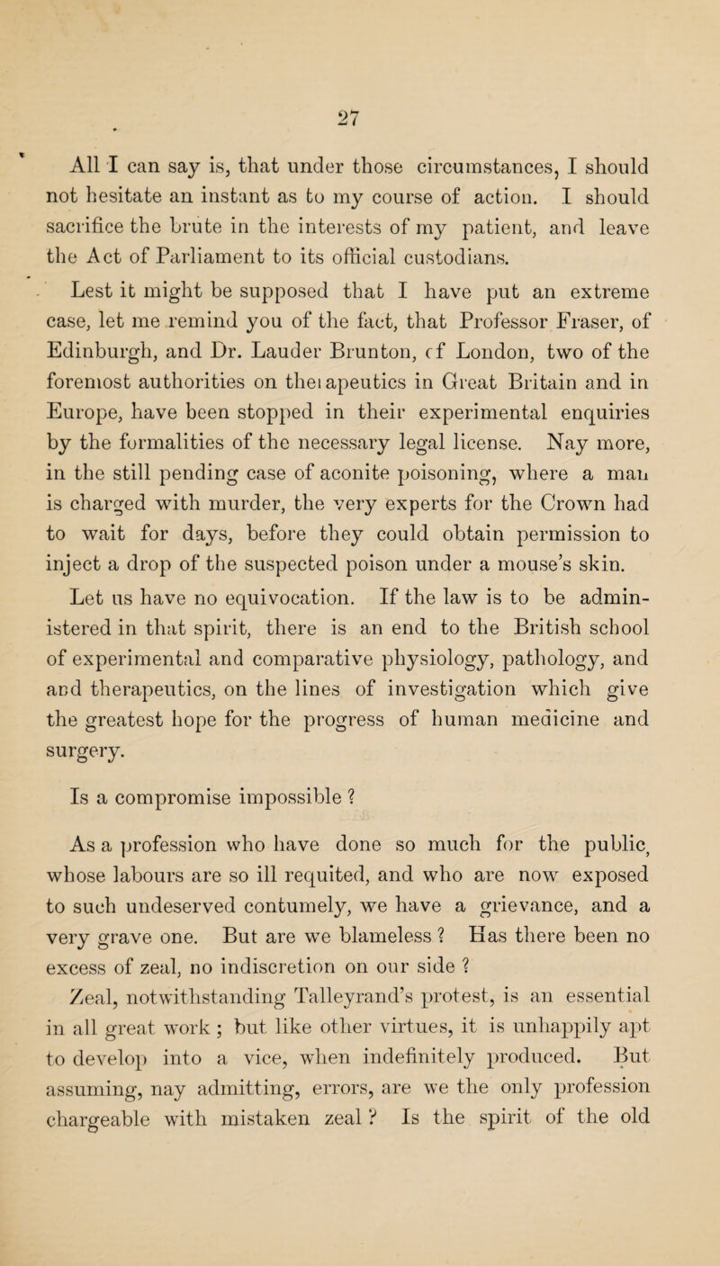 All I can say is, that under those circumstances, I should not hesitate an instant as to my course of action. I should sacrifice the brute in the interests of my patient, and leave the Act of Parliament to its official custodians. Lest it might be supposed that I have put an extreme case, let me remind you of the fact, that Professor Fraser, of Edinburgh, and Dr. Lauder Brunton, cf London, two of the foremost authorities on theiapeutics in Great Britain and in Europe, have been stopped in their experimental enquiries by the formalities of the necessary legal license. Nay more, in the still pending case of aconite poisoning, where a man is charged with murder, the very experts for the Crown had to wait for days, before they could obtain permission to inject a drop of the suspected poison under a mouse’s skin. Let us have no equivocation. If the law is to be admin¬ istered in that spirit, there is an end to the British school of experimental and comparative physiology, pathology, and and therapeutics, on the lines of investigation which give the greatest hope for the progress of human medicine and surgery. Is a compromise impossible ? As a profession who have done so much for the public, whose labours are so ill requited, and who are now exposed to such undeserved contumely, we have a grievance, and a very grave one. But are we blameless ? Has there been no excess of zeal, no indiscretion on our side ? Zeal, notwithstanding Talleyrand’s protest, is an essential in all great work ; but like other virtues, it is unhappily apt to develop into a vice, when indefinitely produced. But assuming, nay admitting, errors, are we the only profession chargeable with mistaken zeal ? Is the spirit of the old