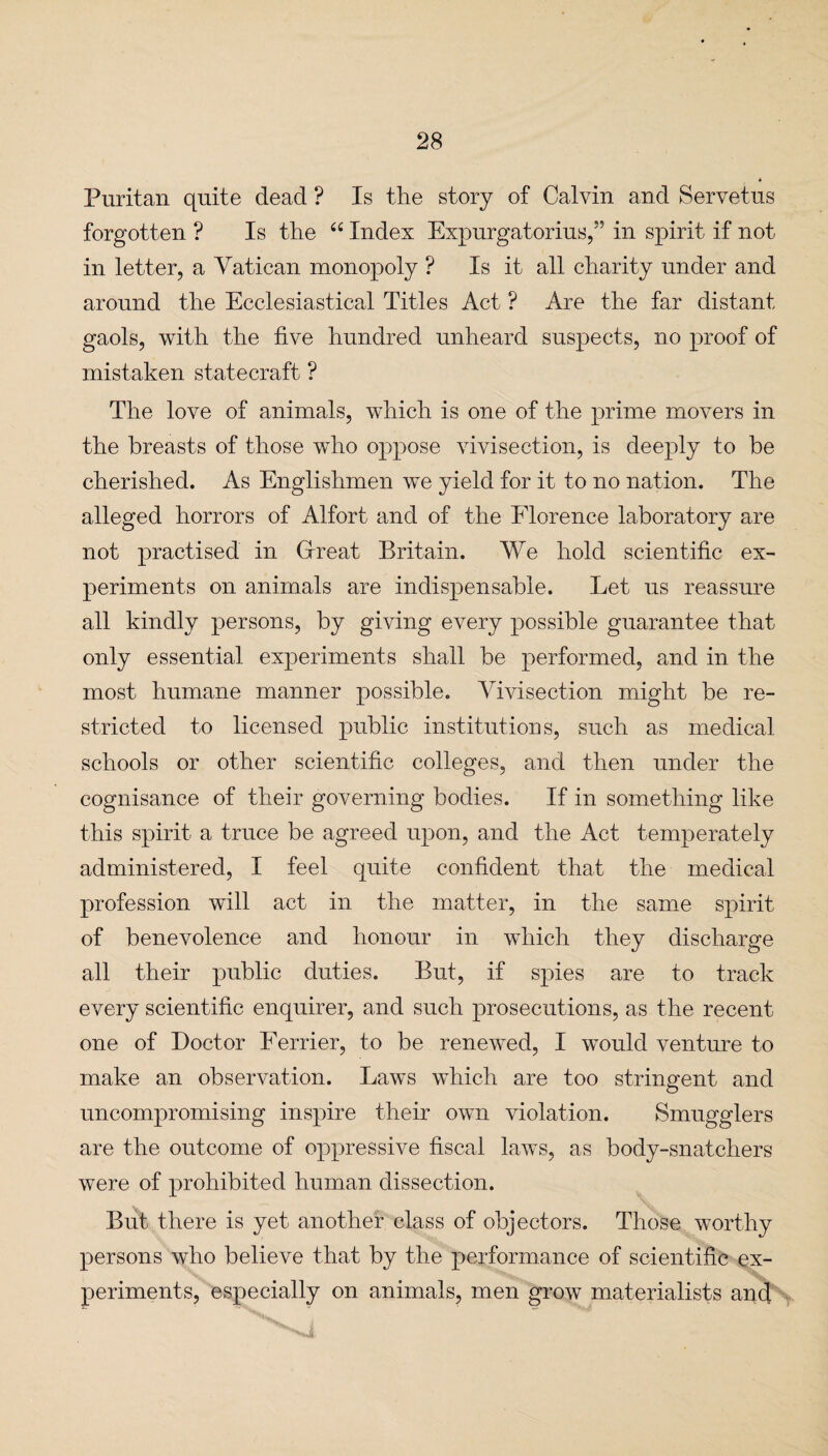 Puritan quite dead ? Is the story of Calvin and Servetus forgotten ? Is the “ Index Expurgatorius,” in spirit if not in letter, a Vatican monopoly ? Is it all charity under and around the Ecclesiastical Titles Act ? Are the far distant gaols, with the five hundred unheard suspects, no proof of mistaken statecraft ? The love of animals, which is one of the prime movers in the breasts of those who oppose vivisection, is deeply to be cherished. As Englishmen we yield for it to no nation. The alleged horrors of Alfort and of the Florence laboratory are not practised in Great Britain. We hold scientific ex¬ periments on animals are indispensable. Let us reassure all kindly persons, by giving every possible guarantee that only essential experiments shall be performed, and in the most humane manner possible. ATvisection might be re¬ stricted to licensed public institutions, such as medical schools or other scientific colleges, and then under the cognisance of their governing bodies. If in something like this spirit a truce be agreed upon, and the Act temperately administered, I feel quite confident that the medical profession will act in the matter, in the same spirit of benevolence and honour in which they discharge all their public duties. But, if spies are to track every scientific enquirer, and such prosecutions, as the recent one of Doctor Ferrier, to be renewed, I would venture to make an observation. Laws which are too stringent and uncompromising inspire their own violation. Smugglers are the outcome of oppressive fiscal laws, as body-snatchers were of prohibited human dissection. But there is yet another class of objectors. Those worthy persons who believe that by the performance of scientific ex¬ periments, especially on animals, men grow materialists and