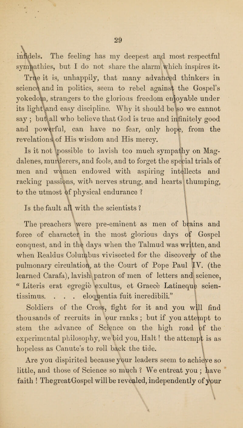 infic infidels. The feeling has my deepest and most respectful 'v sympathies, but I do not share the alarm which inspires it* True it is, unhappily, that many advanced thinkers in science and in politics, seem to rebel against the Gospel’s yokedom, strangers to the glorious freedom enjoyable under its light and easy discipline. Why it should be so we cannot say ; but all who believe that God is true and infinitely good and powerful, can have no fear, only hope, from the revelation^, of His wisdom and His mercy. Is it not possible to lavish too much sympathy on Mag- dalenes, murderers, and fools, and to forget the special trials of men and women endowed with aspiring intellects and racking passions, with nerves strung, and hearts thumping, to the utmost of physical endurance ? Is the fault all with the scientists ? The preachers were pre-eminent as men of brains and force of character in the most glorious days of Gospel conquest, and in the days when the Talmud was written, and when Realdus Columbus vivisected for the discovery of the pulmonary circulation, at the Court of Pope Paul IV. (the learned Carafa), lavish patron of men of letters and science, “ Literis erat egregie exultus, et Graeee Latineque scien- tissimus. . . . eloquentia fuit incredibili.” Soldiers of the Cross, fight for it and you will find thousands of recruits in our ranks ; but if you attempt to ■ stem the advance of Science on the high road of the experimental philosophy, we bid you, Halt! the attempt is as hopeless as Canute’s to roll back the tide. Are you dispirited because your leaders seem to achieve so little, and those of Science so much ? We entreat you ; have faith ! The great Gospel will be revealed, independently of your