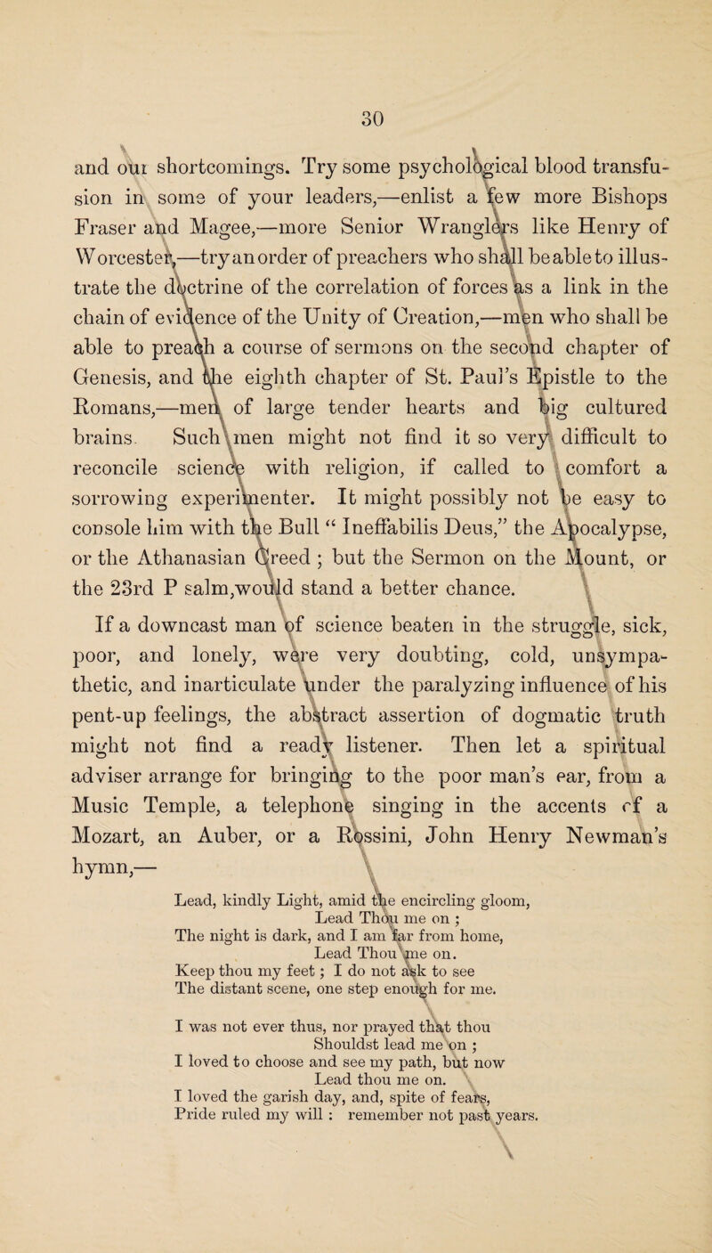 and oui shortcomings. Try some psychological blood transfu¬ sion in some of your leaders,—enlist a few more Bishops Fraser and Magee,—more Senior Wranglers like Henry of Worcester,—try an order of preachers who shall be able to illus¬ trate the doctrine of the correlation of forces as a link in the chain of evidence of the Unity of Creation,—men who shall be able to preach a course of sermons on the second chapter of Genesis, and ifie eighth chapter of St. Paul’s Epistle to the Romans,—meri of large tender hearts and big cultured brains. Such men might not find it so very difficult to reconcile science with religion, if called to comfort a sorrowing experimenter. It might possibly not be easy to console him with the Bull “ Ineffabilis Deus,” the Apocalypse, or the Athanasian Creed ; but the Sermon on the Mount, or the 23rd P salm,would stand a better chance. If a downcast man of science beaten in the struggle, sick, poor, and lonely, were very doubting, cold, unsympa¬ thetic, and inarticulate tinder the paralyzing influence of his pent-up feelings, the abstract assertion of dogmatic truth might not find a ready listener. Then let a spiritual adviser arrange for bringing to the poor man’s ear, from a Music Temple, a telephone singing in the accents cf a Mozart, an Auber, or a Rossini, John Henry Newman’s hymn,— Lead, kindly Light, amid die encircling gloom, Lead Thou me on ; The night is dark, and I am far from home, Lead Thou We on. Keep thou my feet; I do not ask to see The distant scene, one step enough for me. I was not ever thus, nor prayed that thou Shouldst lead me on ; I loved to choose and see my path, but now Lead thou me on. I loved the garish day, and, spite of fears, Pride ruled my will : remember not past years. Y