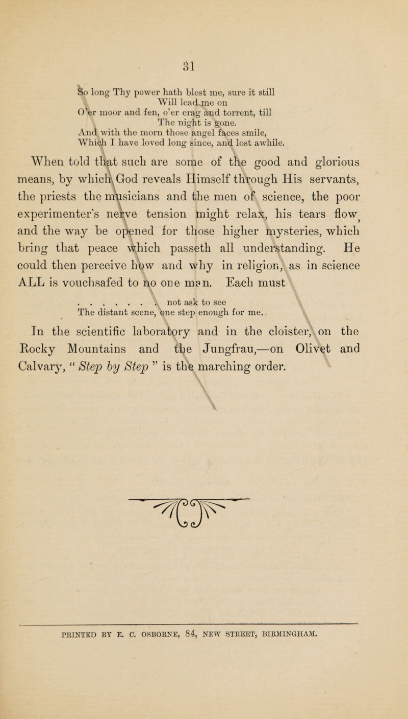 O 1 oi So long Thy power hath blest me, sure it still Will lead me on O’er moor and fen, o’er crag and torrent, till The night is gone. And with the morn those angel faces smile, Which I have loved long since, and lost awhile. When told that such are some of the good and glorious means, by which, God reveals Himself through His servants, the priests the musicians and the men of science, the poor experimenters nerve tension might relax, his tears flow? and the way be opened for those higher mysteries, which bring that peace which passeth all understanding. He could then perceive how and why in religion, as in science ALL is vouchsafed to no one man. Each must .. not ask to see The distant scene, one step enough for me. In the scientific laboratory and in the cloister, on the Rocky Mountains and the Jungfrau,—on Olivet and Calvary, “ Step by Step v is the marching order. \ PRINTED BY E. C. OSBORNE, 84, NEW STREET, BIRMINGHAM.