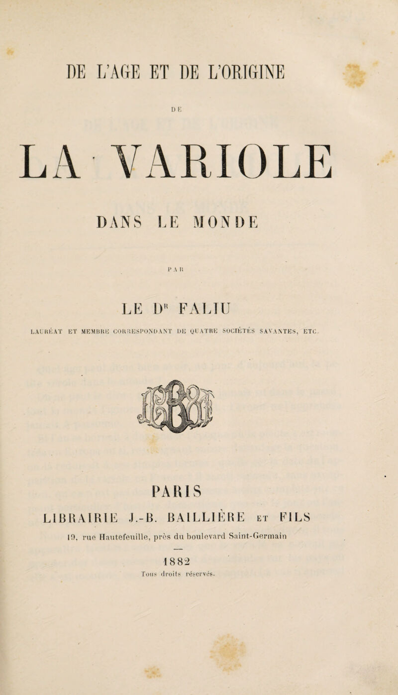 D K LA VARIOLE DANS l.E MONDE P A P. LE D F Al J U LALUÉAT BT MEMBRE’ COUP.ESPONÜANT DE QUATRE SOCIÉTÉS SAVAATES, ETC. PARIS LIBRAIRIE J.-B. BAILLIÉIRE m EILS 19. rue Elautefeuille, près du boulevard Saint-Germain 188^ Tons droits réservés.