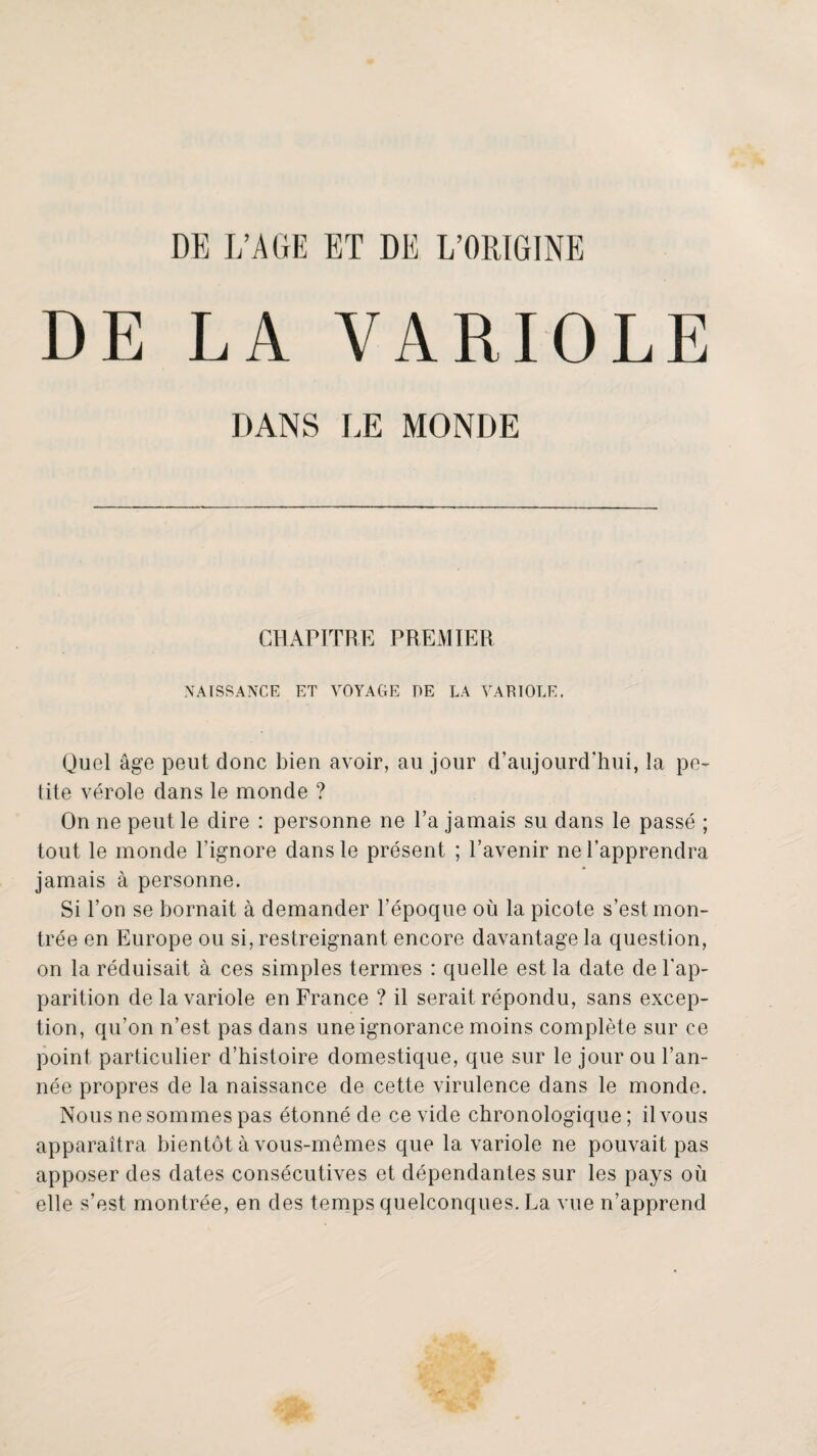 DE LA VARIOLE DANS LE MONDE CHAPITRE PREMIER NAISSANCE ET VOYAGE DE LA VARIOLE. Quel âge peut donc bien avoir, au jour d’aujourd’hui, la pe- tite vérole dans le monde ? On ne peut le dire : personne ne l’a jamais su dans le passé ; tout le monde l’ignore dans le présent ; l’avenir ne l’apprendra jamais à personne. Si l’on se bornait à demander l’époque où la picote s’est mon¬ trée en Europe ou si, restreignant encore davantage la question, on la réduisait à ces simples termes : quelle est la date de l’ap¬ parition de la variole en France ? il serait répondu, sans excep¬ tion, qu’on n’est pas dans une ignorance moins complète sur ce point particulier d’histoire domestique, que sur le jour ou l’an¬ née propres de la naissance de cette virulence dans le monde. Nous ne sommes pas étonné de ce vide chronologique; il vous apparaîtra bientôt à vous-mêmes que la variole ne pouvait pas apposer des dates consécutives et dépendantes sur les pays où elle s’est montrée, en des tenaps quelconques. La vue n’apprend