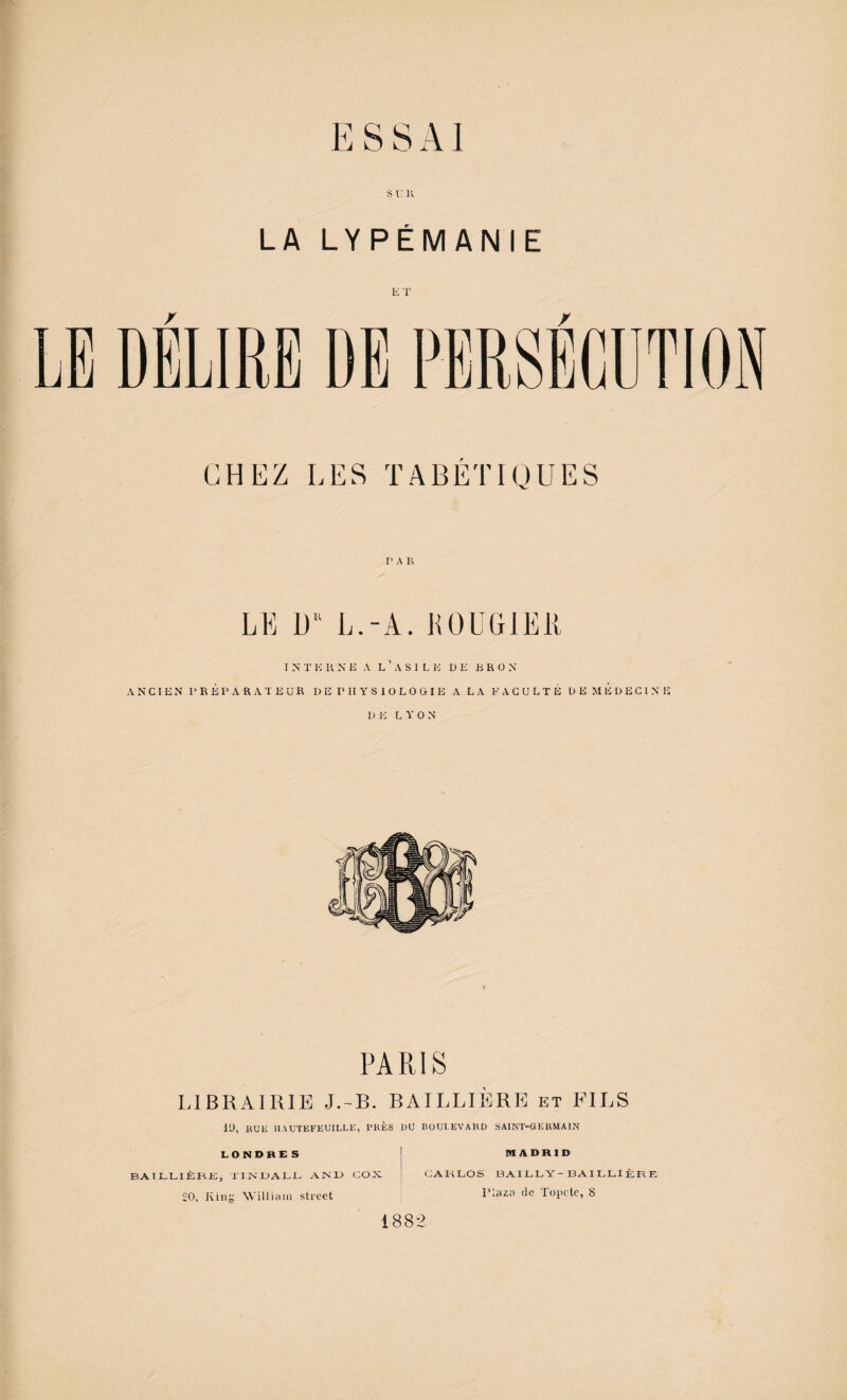 LA LYPÉMANIE ET / / PAR LL Ü L.-A. KOUGlEll I N T !•; Pi N E A L ’ A S I L !•: DE E R O N ANCIEN préparateur D E P H Y S 1 O L O G I E A LA FACULTÉ D E M É D E C [ N E 1) E L A' O N PARIS LIBRAIRIE J.-B. BAILLIÈRE et FILS lü, IPJE lIAUTEFEUILLli, PRÈS DU noUl.EVARD SAINT-GERMAIN LONDRE S BATLLIJÈKK, TINIJALL AN'U COX 20, lÂHig AVilliaiii Street MADRID CAKLOS BAILLY-13A1LLIÈRE Plazn de Topctc, S