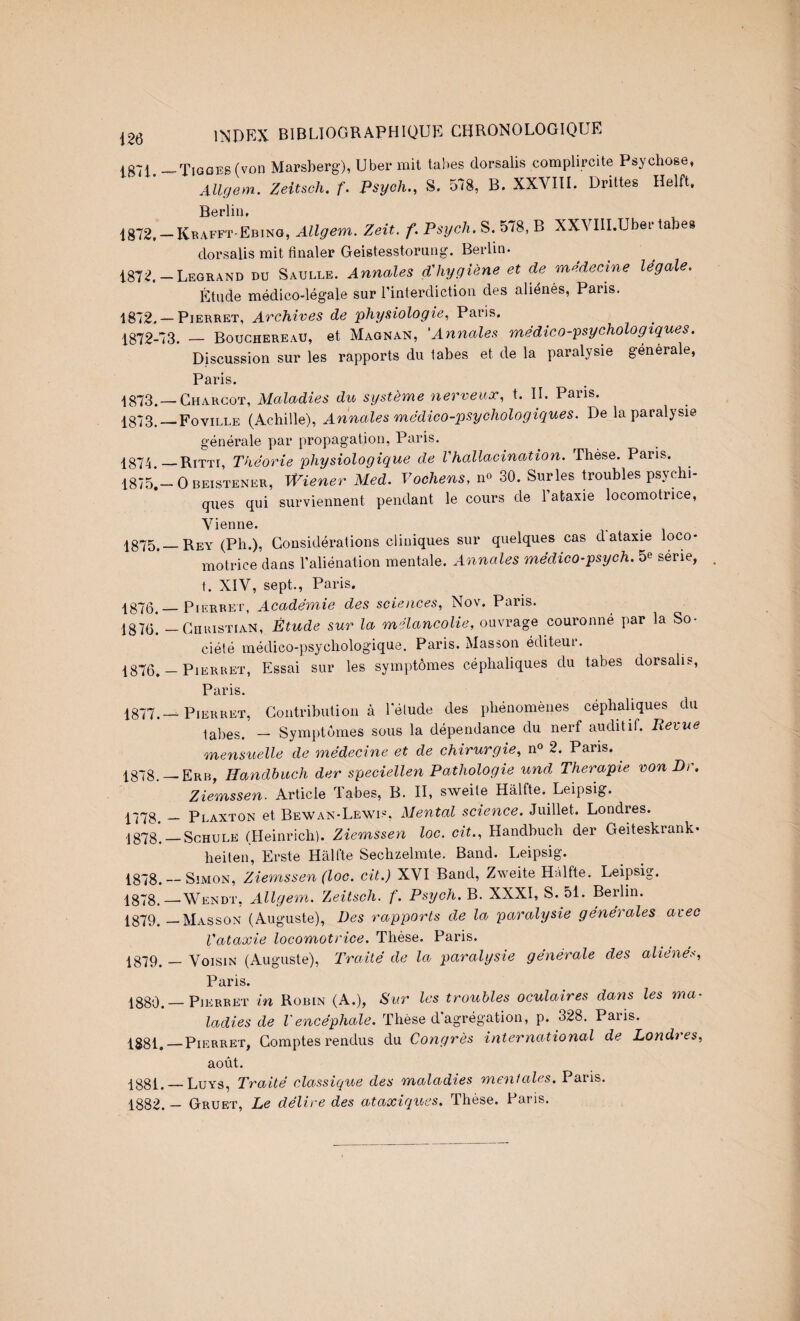 1871. -^Tiggeb (von Marsherg), Uber mit tabes dorsalis complircite Psychose, AUgem. Zeitsch. f. Psych., S. 578, B. XXVIII. Drittes Helft, Berlin, 1872. —Keafft-Ebing, Allgem. Zeit. f. Psych. S. 578, B XXVIlI.Uber tabes dorsalis mit finaler Geistesstornng. Berlin. 1872. -Legrand du Saulle. Annales dliygiène et de médecine légale. Étude médico-légale sur l’interdiction des aliénés, Paris. ■1872. — Pierret, Archives de physiologie,, Paris. 1872-73. — Bouchereau, et Magnan, 'Annales médieo-psychologiques. Discussion sur les rapports du tabes et de la paralysie générale, Paris. 1873. —Charcot, Maladies du système nerveux, t. IL Pans. 1^873._Foville (Achille), Annales médico-psychologiques. De la paralysie générale par propagation, Paris. 1874 _Ritti, Théorie physiologique de Vhallacination. Thèse. Paris. 18751-0 BEISTENER, WUner Ued. Vochens, n« 30. Snrles troubles psychi¬ ques qui surviennent pendant le cours de l’ataxie locomotrice, Vienne. ;1875,—Rey (Ph.), Considérations cliniques sur quelques cas d ataxie loco¬ motrice dans l’aliénation mentale. Annales médico-psych. 5^ série, t. XIV, sept., Paris. ■1870._PiERBEi', Académie des sciences, Nov. Paris. 1875. — CiiuisTiAN, Étude sur la mélancolie, ouvrage couronné par la So¬ ciété médico-psychologique. Paris. Masson éditeui. 1876. — Pierret, Essai sur les symptômes céphaliques du tabes dorsalis, Paris. 1877. —Pierret, Gontributioii à lelude des phénomènes céphaliques du tabes. — Symptômes sous la dépendance du nerf auditif. Revue mensuelle de médecine et de chirurgie, n« 2. Paris. ^ 1878. —Erb, Ilandhuch der speciellen Pathologie und Thérapie von Di, Ziemssen. Article Tabes, B. II, sweite Hàlfte. Leipsig. 1778. _ Plaxton et Bewan-Lewis. Mental science. Juillet. Londres. 1878. —ScHULE (Heinrich). Ziemssen loc. cit., Handbuch der Geiteskrank- heiten, Erste Halfte Sechzelmte. Band. Leipsig. 1878._Simon, Ziemssen (loc. cit.) XVI Band, Zweite Hàlfte. Leipsig. 1878. —^Wendt, Allgem. Zeitsch. f. Psych. B. XXXI, S. 51. Berlin. 1879. —Masson (Auguste), Des rapports de la paralysie générales avec Vataxie locomotrice. Thèse. Paris. 1879. — Voisin (Auguste), Traité de la paralysie générale des aliénés, Paris. 1880. —Pierret in Robin (A.), Sur les troubles oculaires dans les ma¬ ladies de Vencéphale. Thèse d agrégation, p. 328. Paris. 1881. —Pierret, Comptes rendus du Congrès international de Londres, août. 1881. — Luys, Traité classique des maladies mentales. Paris. 1882. — Gruet, Le délire des ataxiques. Thèse. Paris.