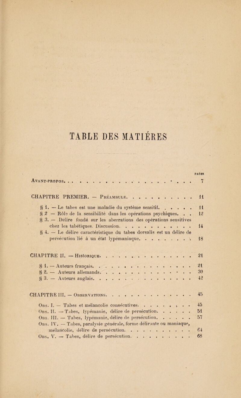 TABLE DES MATIERES PA6ES Avant-propos. . . . ..• . . . 7 CHAPITRE PREMIER. - Préambule.11 § 1. — Le tabes est une maladie du système sensitif..Il § 2 — Rôle de la sensibilité dans les opérations psychiques. . . 12 § 3. — Délire fondé sur les aberrations des opérations sensitives chez les tabétiques. Discussion.14 § 4. — Le délire caractéristique du tabes dorsalis est un délire de persécution lié à un état lypémaniaque.^ 18 CHAPITRE IL — HistoRiQUE. ..21 § 1. — Auteurs français.21 § 2. — Auteurs allemands.- . . 30 § 3. — Auteurs anglais.42 CHAPITRE III. — Observations.45 Obs. L — Tabes et mélancolie consécutives.» • • 45 Obs.il —-Tabes, ly])émanie, délire de persécution.51 Obs. III. — Tabes, lypémanie, délire de persécution.57 Obs. IV. — Tabes, paralysie générale, forme délirante ou maniaque, mélancolie, délire de persécution.64 Obs. V. — Tabes, délire de persécution. . ..68