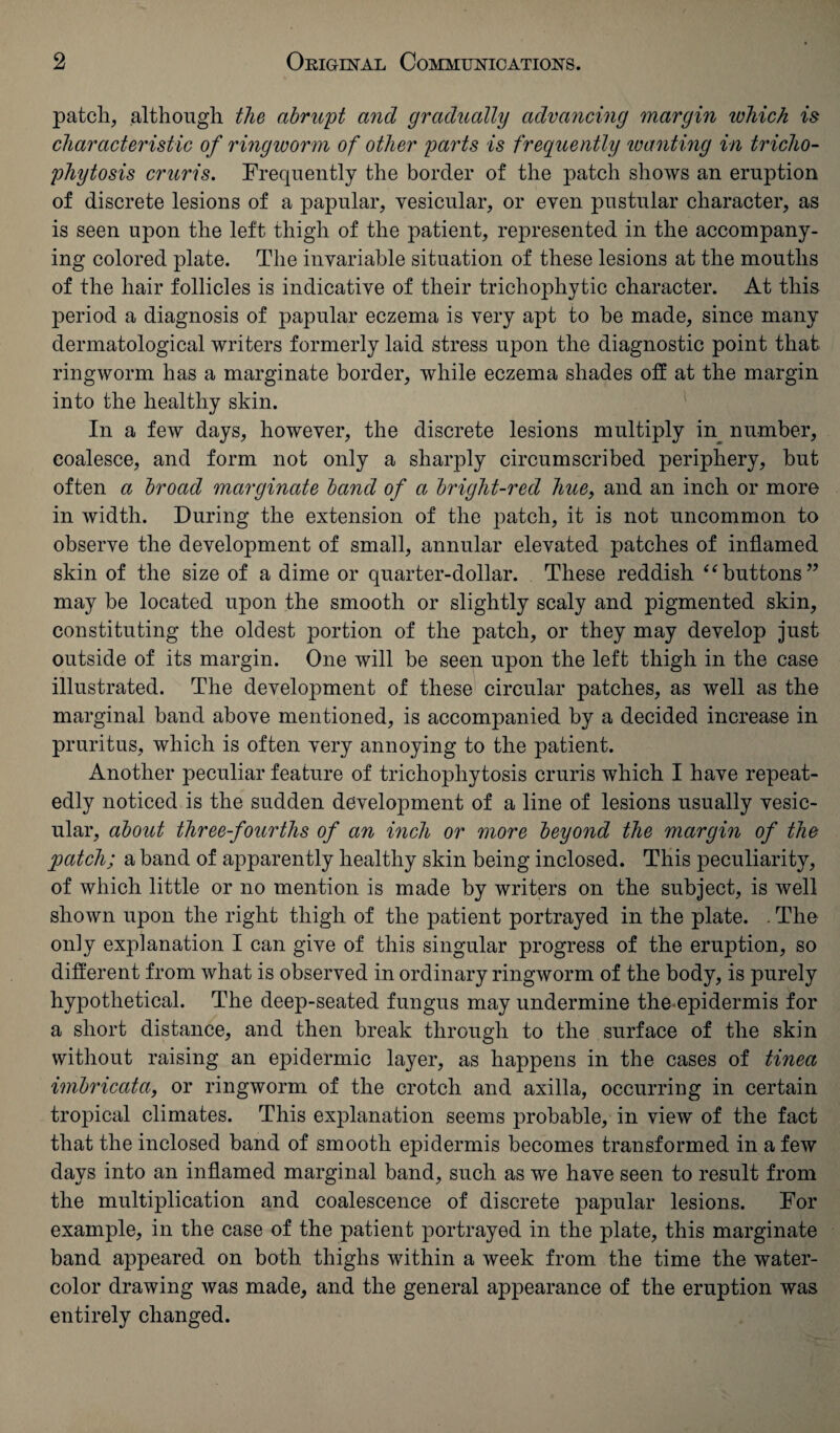 patch, although the abrupt and gradually advancing margin ivhich is characteristic of ringworm of other parts is frequently wanting in tricho¬ phytosis cruris. Frequently the border of the patch shows an eruption of discrete lesions of a papular, vesicular, or even pustular character, as is seen upon the left thigh of the patient, represented in the accompany¬ ing colored plate. The invariable situation of these lesions at the mouths of the hair follicles is indicative of their trichophytic character. At this period a diagnosis of papular eczema is very apt to be made, since many dermatological writers formerly laid stress upon the diagnostic point that ringworm has a marginate border, while eczema shades off at the margin into the healthy skin. In a few days, however, the discrete lesions multiply in number, coalesce, and form not only a sharply circumscribed periphery, but often a broad marginate band of a bright-red hue, and an inch or more in width. During the extension of the patch, it is not uncommon to observe the development of small, annular elevated patches of inflamed skin of the size of a dime or quarter-dollar. These reddish “buttons” may be located upon the smooth or slightly scaly and pigmented skin, constituting the oldest portion of the patch, or they may develop just outside of its margin. One will be seen upon the left thigh in the case illustrated. The development of these circular patches, as well as the marginal band above mentioned, is accompanied by a decided increase in pruritus, which is often very annoying to the patient. Another peculiar feature of trichophytosis cruris which I have repeat¬ edly noticed is the sudden development of a line of lesions usually vesic¬ ular, about three-fourths of an inch or more beyond the margin of the patch; a band of apparently healthy skin being inclosed. This peculiarity, of which little or no mention is made by writers on the subject, is well shown upon the right thigh of the patient portrayed in the plate. . The only explanation I can give of this singular progress of the eruption, so different from what is observed in ordinary ringworm of the body, is purely hypothetical. The deep-seated fungus may undermine the epidermis for a short distance, and then break through to the surface of the skin without raising an epidermic layer, as happens in the cases of tinea imbricata, or ringworm of the crotch and axilla, occurring in certain tropical climates. This explanation seems probable, in view of the fact that the inclosed band of smooth epidermis becomes transformed in a few days into an inflamed marginal band, such as we have seen to result from the multiplication and coalescence of discrete papular lesions. For example, in the case of the patient portrayed in the plate, this marginate band appeared on both thighs within a week from the time the water- color drawing was made, and the general appearance of the eruption was entirely changed.