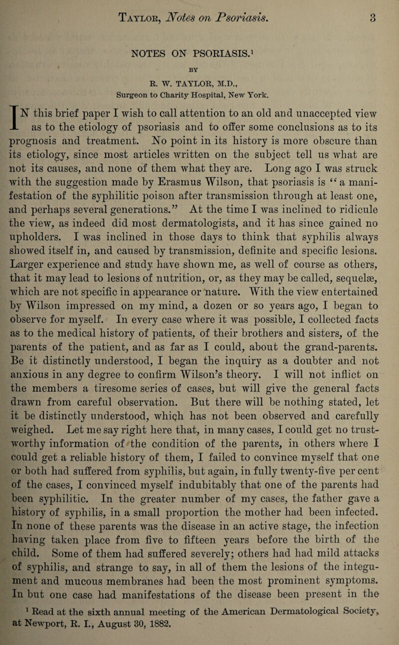 NOTES ON PSORIASIS.1 BY R. W. TAYLOR, M.D., Surgeon to Charity Hospital, New York. IN this brief paper I wish to call attention to an old and unaccepted view as to the etiology of psoriasis and to offer some conclusions as to its prognosis and treatment. No point in its history is more obscure than its etiology, since most articles written on the subject tell us what are not its causes, and none of them what they are. Long ago I was struck with the suggestion made by Erasmus Wilson, that psoriasis is “ a mani¬ festation of the syphilitic poison after transmission through at least one, and perhaps several generations.” At the time I was inclined to ridicule the view, as indeed did most dermatologists, and it has since gained no upholders. I was inclined in those days to think that syphilis always showed itself in, and caused by transmission, definite and specific lesions. Larger experience and study have shown me, as well of course as others, that it may lead to lesions of nutrition, or, as they may be called, sequelae, which are not specific in appearance or nature. With the view entertained by Wilson impressed on my mind, a dozen or so years ago, I began to observe for myself. In every case where it was possible, I collected facts as to the medical history of patients, of their brothers and sisters, of the parents of the patient, and as far as I could, about the grand-parents. Be it distinctly understood, I began the inquiry as a doubter and not anxious in any degree to confirm Wilson’s theory. I will not inflict on the members a tiresome series of cases, but will give the general facts drawn from careful observation. But there will be nothing stated, let it be distinctly understood, which has not been observed and carefully weighed. Let me say right here that, in many cases, I could get no trust¬ worthy information of the condition of the parents, in others where I could get a reliable history of them, I failed to convince myself that one or both had suffered from syphilis, but again, in fully twenty-five per cent of the cases, I convinced myself indubitably that one of the parents had been syphilitic. In the greater number of my cases, the father gave a history of syphilis, in a small proportion the mother had been infected. In none of these parents was the disease in an active stage, the infection having taken place from five to fifteen years before the birth of the child. Some of them had suffered severely; others had had mild attacks of syphilis, and strange to say, in all of them the lesions of the integu¬ ment and mucous membranes had been the most prominent symptoms. In but one case had manifestations of the disease been present in the 1 Read at the sixth annual meeting of the American Dermatological Society, at Newport, R. I., August 30, 1882.