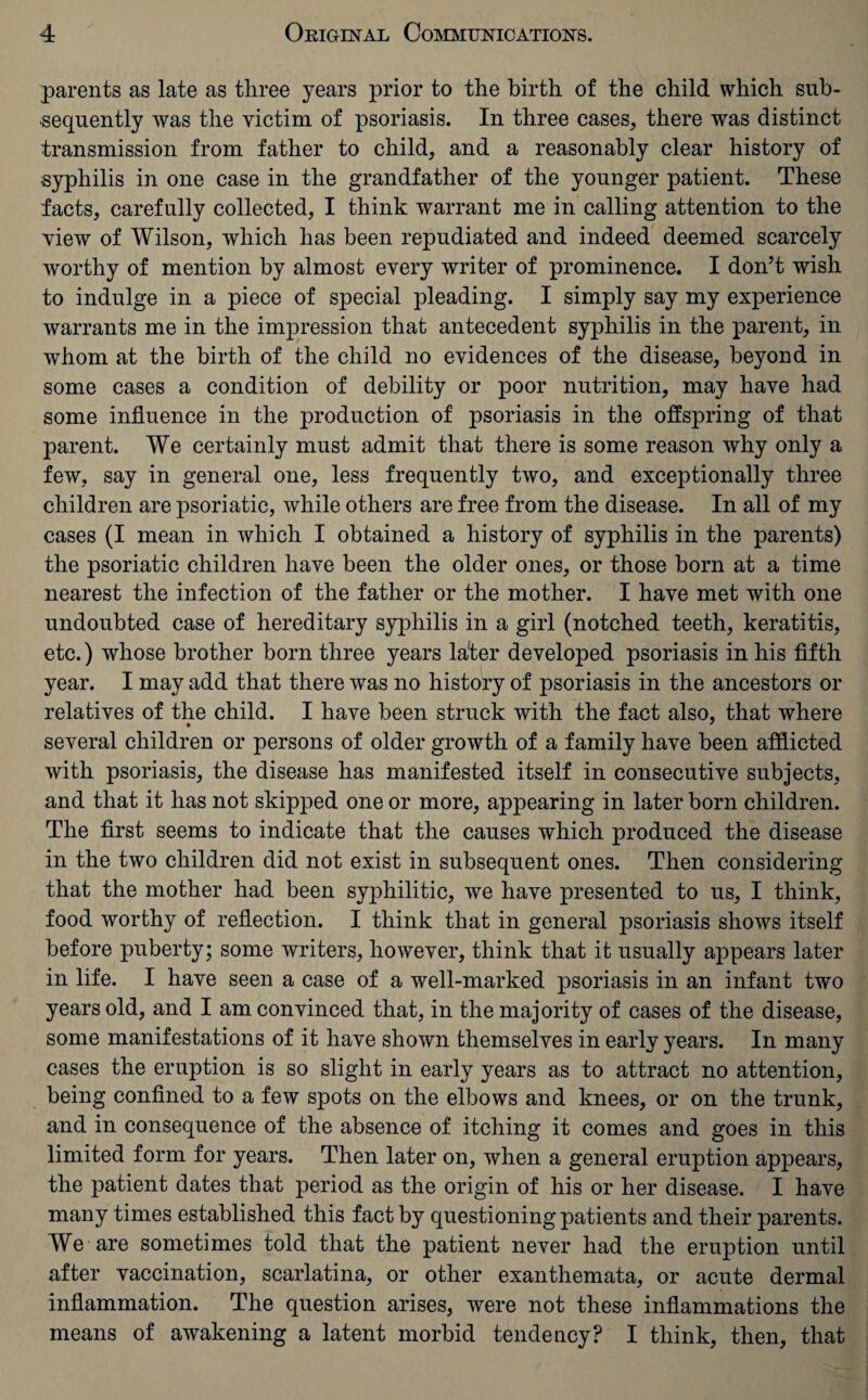 parents as late as three years prior to the birth of the child which sub¬ sequently was the victim of psoriasis. In three cases, there was distinct transmission from father to child, and a reasonably clear history of ■syphilis in one case in the grandfather of the younger patient. These facts, carefully collected, I think warrant me in calling attention to the view of Wilson, which has been repudiated and indeed deemed scarcely worthy of mention by almost every writer of prominence. I don’t wish to indulge in a piece of special pleading. I simply say my experience warrants me in the impression that antecedent syphilis in the parent, in whom at the birth of the child no evidences of the disease, beyond in some cases a condition of debility or poor nutrition, may have had some influence in the production of psoriasis in the offspring of that parent. We certainly must admit that there is some reason why only a few, say in general one, less frequently two, and exceptionally three children are psoriatic, while others are free from the disease. In all of my cases (I mean in which I obtained a history of syphilis in the parents) the psoriatic children have been the older ones, or those born at a time nearest the infection of the father or the mother. I have met with one undoubted case of hereditary syphilis in a girl (notched teeth, keratitis, etc.) whose brother born three years later developed psoriasis in his fifth year. I may add that there was no history of psoriasis in the ancestors or relatives of the child. I have been struck with the fact also, that where several children or persons of older growth of a family have been afflicted with psoriasis, the disease has manifested itself in consecutive subjects, and that it has not skipped one or more, appearing in later born children. The first seems to indicate that the causes which produced the disease in the two children did not exist in subsequent ones. Then considering that the mother had been syphilitic, we have presented to us, I think, food worthy of reflection. I think that in general psoriasis shows itself before puberty; some writers, however, think that it usually appears later in life. I have seen a case of a well-marked psoriasis in an infant two years old, and I am convinced that, in the majority of cases of the disease, some manifestations of it have shown themselves in early years. In many cases the eruption is so slight in early years as to attract no attention, being confined to a few spots on the elbows and knees, or on the trunk, and in consequence of the absence of itching it comes and goes in this limited form for years. Then later on, when a general eruption appears, the patient dates that period as the origin of his or her disease. I have many times established this fact by questioning patients and their parents. We are sometimes told that the patient never had the eruption until after vaccination, scarlatina, or other exanthemata, or acute dermal inflammation. The question arises, were not these inflammations the means of awakening a latent morbid tendency? I think, then, that