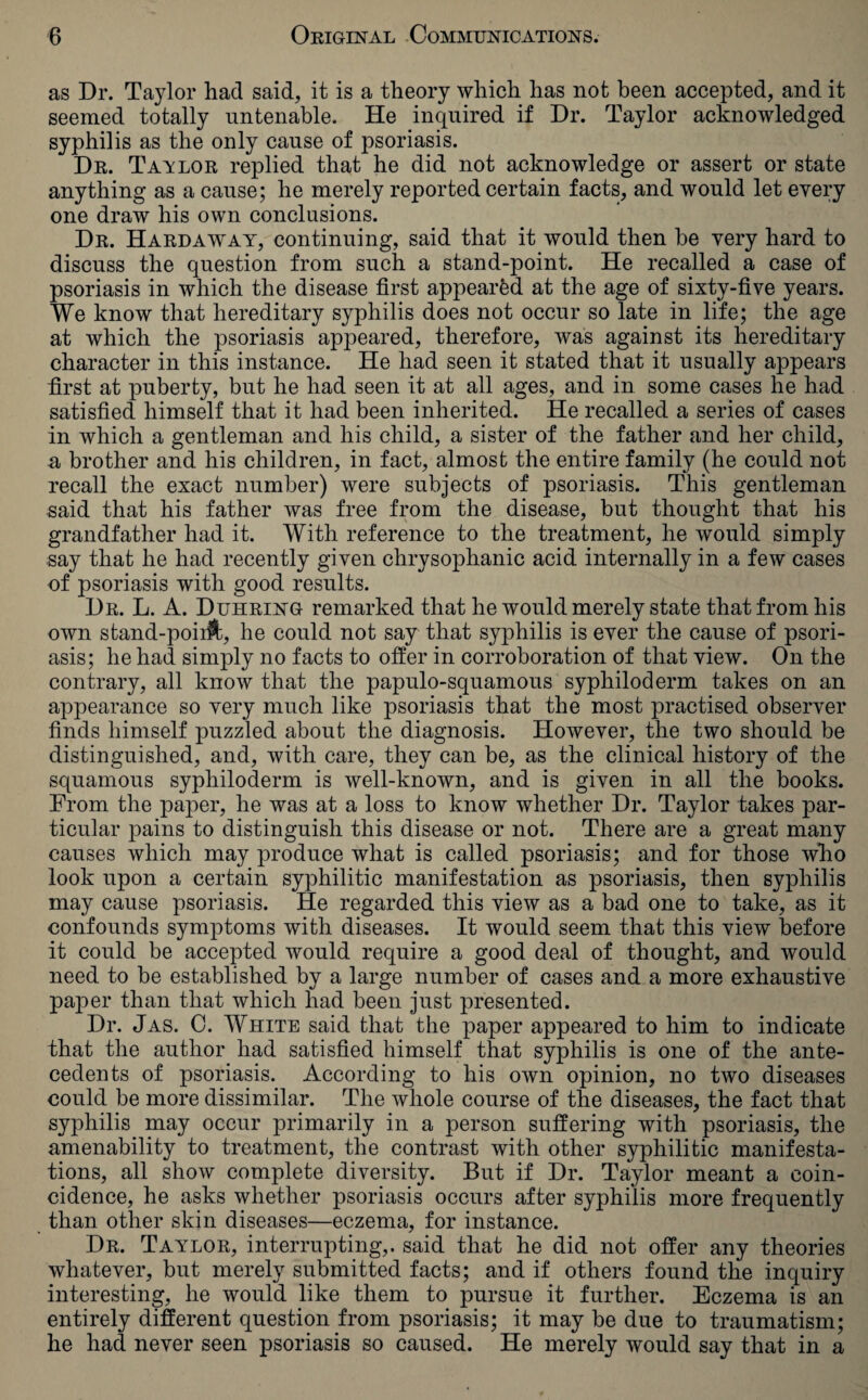 as Dr. Taylor had said, it is a theory which has not been accepted, and it seemed totally untenable. He inquired if Dr. Taylor acknowledged syphilis as the only cause of psoriasis. Dr. Tavlor replied that he did not acknowledge or assert or state anything as a cause; he merely reported certain facts, and would let every one draw his own conclusions. Dr. Hardaway, continuing, said that it would then be very hard to discuss the question from such a stand-point. He recalled a case of psoriasis in which the disease first appeared at the age of sixty-five years. We know that hereditary syphilis does not occur so late in life; the age at which the psoriasis appeared, therefore, was against its hereditary character in this instance. He had seen it stated that it usually appears first at puberty, but he had seen it at all ages, and in some cases he had satisfied himself that it had been inherited. He recalled a series of cases in which a gentleman and his child, a sister of the father and her child, a brother and his children, in fact, almost the entire family (he could not recall the exact number) were subjects of psoriasis. This gentleman said that his father was free from the disease, but thought that his grandfather had it. With reference to the treatment, he would simply say that he had recently given chrysophanic acid internally in a few cases of psoriasis with good results. Dr. L. A. Duhring remarked that he would merely state that from his own stand-poii&, he could not say that syphilis is ever the cause of psori¬ asis; he had simply no facts to offer in corroboration of that view. On the contrary, all know that the papulo-squamous syphiloderm takes on an appearance so very much like psoriasis that the most practised observer finds himself puzzled about the diagnosis. However, the two should be distinguished, and, with care, they can be, as the clinical history of the squamous syphiloderm is well-known, and is given in all the books. From the paper, he was at a loss to know whether Dr. Taylor takes par¬ ticular pains to distinguish this disease or not. There are a great many causes which may produce what is called psoriasis; and for those who look upon a certain syphilitic manifestation as psoriasis, then syphilis may cause psoriasis. He regarded this view as a bad one to take, as it confounds symptoms with diseases. It would seem that this view before it could be accepted would require a good deal of thought, and would need to be established by a large number of cases and a more exhaustive paper than that which had been just presented. Dr. Jas. C. White said that the paper appeared to him to indicate that the author had satisfied himself that syphilis is one of the ante¬ cedents of psoriasis. According to his own opinion, no two diseases could be more dissimilar. The whole course of the diseases, the fact that syphilis may occur primarily in a person suffering with psoriasis, the amenability to treatment, the contrast with other syphilitic manifesta¬ tions, all show complete diversity. But if Dr. Taylor meant a coin¬ cidence, he asks whether psoriasis occurs after syphilis more frequently than other skin diseases—eczema, for instance. Dr. Taylor, interrupting,, said that he did not offer any theories whatever, but merely submitted facts; and if others found the inquiry interesting, he would like them to pursue it further. Eczema is an entirely different question from psoriasis; it may be due to traumatism; he had never seen psoriasis so caused. He merely would say that in a