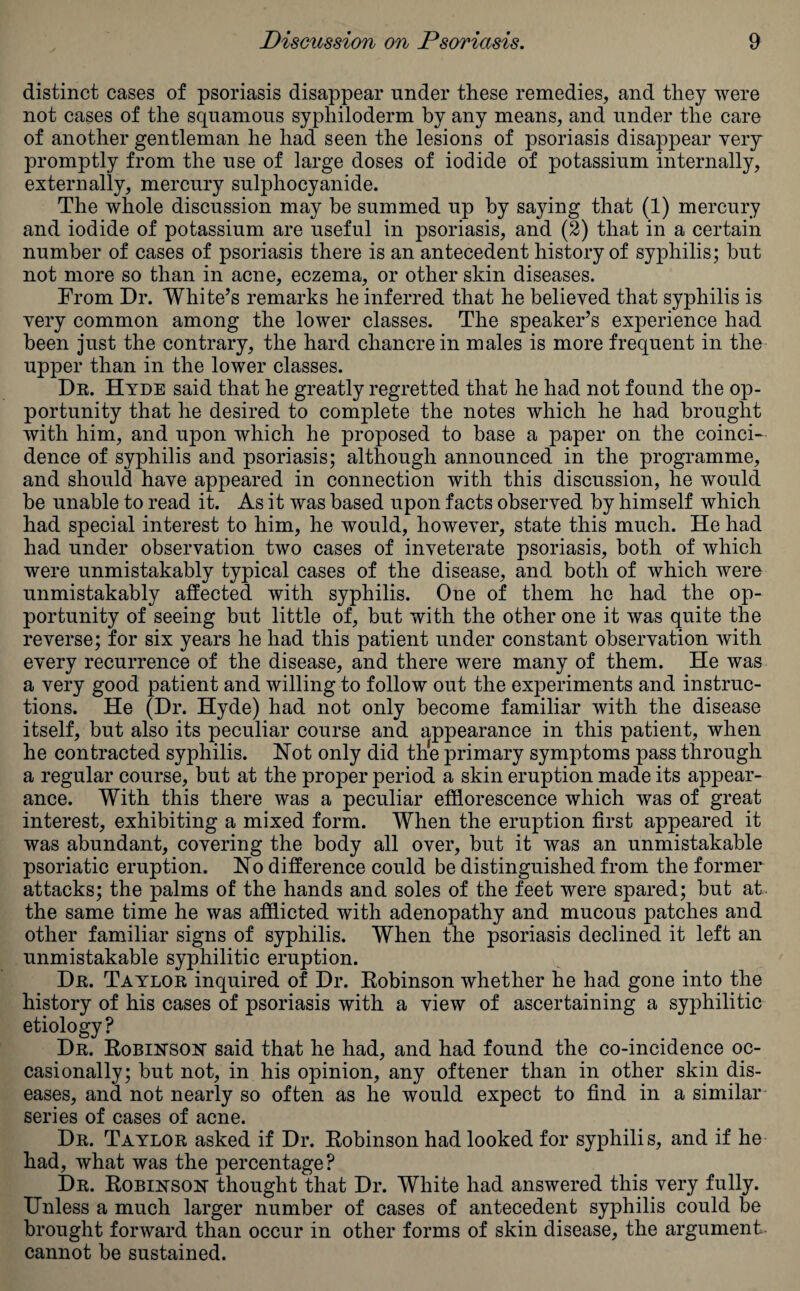 distinct cases of psoriasis disappear under these remedies, and they were not cases of the squamous sypliiloderm by any means, and under the care of another gentleman he had seen the lesions of psoriasis disappear yery promptly from the use of large doses of iodide of potassium internally, externally, mercury sulphocyanide. The whole discussion may be summed up by saying that (1) mercury and iodide of potassium are useful in psoriasis, and (2) that in a certain number of cases of psoriasis there is an antecedent history of syphilis; but not more so than in acne, eczema, or other skin diseases. From Dr. White’s remarks he inferred that he believed that syphilis is very common among the lower classes. The speaker’s experience had been just the contrary, the hard chancre in males is more frequent in the upper than in the lower classes. Dr. Hyde said that he greatly regretted that he had not found the op¬ portunity that he desired to complete the notes which he had brought with him, and upon which he proposed to base a paper on the coinci¬ dence of syphilis and psoriasis; although announced in the programme, and should have appeared in connection with this discussion, he would be unable to read it. As it was based upon facts observed by himself which had special interest to him, he would, however, state this much. He had had under observation two cases of inveterate psoriasis, both of which were unmistakably typical cases of the disease, and both of which were unmistakably affected with syphilis. One of them he had the op¬ portunity of seeing but little of, but with the other one it was quite the reverse; for six years he had this patient under constant observation with every recurrence of the disease, and there were many of them. He was a very good patient and willing to follow out the experiments and instruc¬ tions. He (Dr. Hyde) had not only become familiar with the disease itself, but also its peculiar course and appearance in this patient, when he contracted syphilis. Hot only did the primary symptoms pass through a regular course, but at the proper period a skin eruption made its appear¬ ance. With this there was a peculiar efflorescence which was of great interest, exhibiting a mixed form. When the eruption first appeared it was abundant, covering the body all over, but it was an unmistakable psoriatic eruption. No difference could be distinguished from the former attacks; the palms of the hands and soles of the feet were spared; but at. the same time he was afflicted with adenopathy and mucous patches and other familiar signs of syphilis. When the psoriasis declined it left an unmistakable syphilitic eruption. Dr. Taylor inquired of Dr. Robinson whether he had gone into the history of his cases of psoriasis with a view of ascertaining a syphilitic etiology? Dr. Robinson said that he had, and had found the co-incidence oc¬ casionally; but not, in his opinion, any oftener than in other skin dis¬ eases, and not nearly so often as he would expect to find in a similar series of cases of acne. Dr. Taylor asked if Dr. Robinson had looked for syphilis, and if he had, what was the percentage? Dr. Robinson thought that Dr. White had answered this very fully. Unless a much larger number of cases of antecedent syphilis could be brought forward than occur in other forms of skin disease, the argument cannot be sustained.