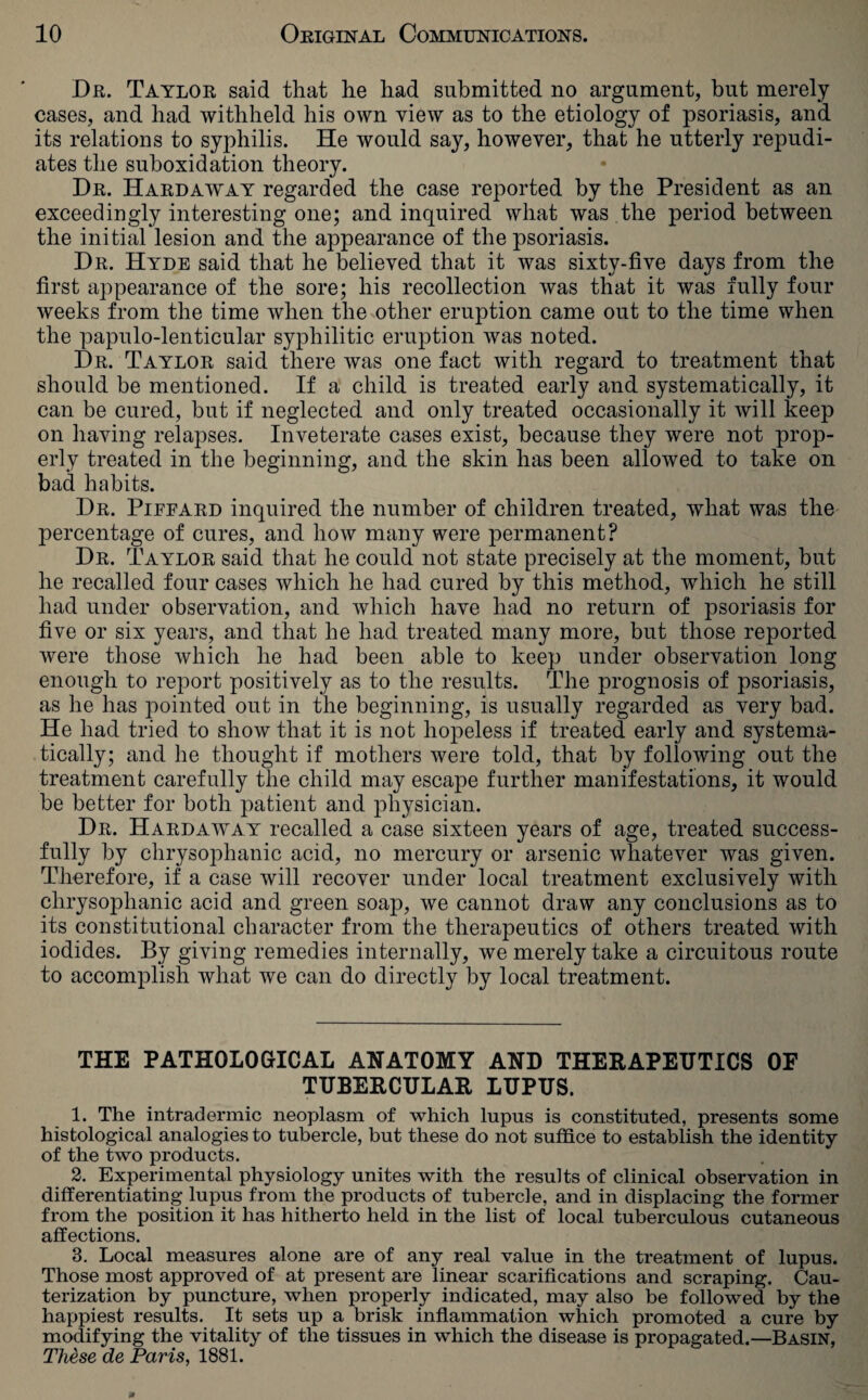 Dr. Taylor said that he had submitted no argument, hut merely cases, and had withheld his own view as to the etiology of psoriasis, and its relations to syphilis. He would say, however, that he utterly repudi¬ ates the suboxidation theory. Dr. Hardaway regarded the case reported by the President as an exceedingly interesting one; and inquired what was the period between the initial lesion and the appearance of the psoriasis. Dr. Hyde said that he believed that it was sixty-five days from the first appearance of the sore; his recollection was that it was fully four weeks from the time when the other eruption came out to the time when the papulo-lenticular syphilitic eruption was noted. Dr. Taylor said there was one fact with regard to treatment that should be mentioned. If a child is treated early and systematically, it can be cured, but if neglected and only treated occasionally it will keep on having relapses. Inveterate cases exist, because they were not prop¬ erly treated in the beginning, and the skin has been allowed to take on bad habits. Dr. Pieeard inquired the number of children treated, what was the percentage of cures, and how many were permanent? Dr. Taylor said that he could not state precisely at the moment, but he recalled four cases which he had cured by this method, which he still had under observation, and which have had no return of psoriasis for five or six years, and that he had treated many more, but those reported were those which he had been able to keep under observation long enough to report positively as to the results. The prognosis of psoriasis, as he has pointed out in the beginning, is usually regarded as very bad. He had tried to show that it is not hopeless if treated early and systema¬ tically; and he thought if mothers were told, that by following out the treatment carefully the child may escape further manifestations, it would be better for both patient and physician. Dr. Hardaway recalled a case sixteen years of age, treated success¬ fully by chrysophanic acid, no mercury or arsenic whatever was given. Therefore, if a case will recover under local treatment exclusively with chrysophanic acid and green soap, we cannot draw any conclusions as to its constitutional character from the therapeutics of others treated with iodides. By giving remedies internally, we merely take a circuitous route to accomplish what we can do directly by local treatment. THE PATHOLOGICAL ANATOMY AND THERAPEUTICS OF TUBERCULAR LUPUS. 1. The intradermic neoplasm of which lupus is constituted, presents some histological analogies to tubercle, but these do not suffice to establish the identity of the two products. 2. Experimental physiology unites with the results of clinical observation in differentiating lupus from the products of tubercle, and in displacing the former from the position it has hitherto held in the list of local tuberculous cutaneous affections. 3. Local measures alone are of any real value in the treatment of lupus. Those most approved of at present are linear scarifications and scraping. Cau¬ terization by puncture, when properly indicated, may also be followed by the happiest results. It sets up a brisk inflammation which promoted a cure by modifying the vitality of the tissues in which the disease is propagated.—Basin, These de Paris, 1881.