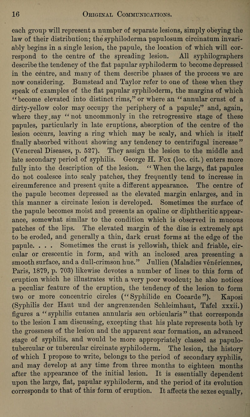 each group will represent a number of separate lesions, simply obeying the law of their distribution; the syphiloderma papulosum circinatum invari¬ ably begins in a single lesion, the papule, the location of which will cor¬ respond to the centre of the spreading lesion. All syphilographers describe the tendency of the flat papular syphiloderm to become depressed in the centre, and many of them describe phases of the process we are now considering. Bumstead and Taylor refer to one of these when they speak of examples of the flat papular syphiloderm, the margins of which “ become elevated into distinct rims,” or where an “ annular crust of a dirty-yellow color may occupy the periphery of a papule;” and, again, where they,say “not uncommonly in the retrogressive stage of these papules, particularly in late eruptions, absorption of the centre of the lesion occurs, leaving a ring which may be scaly, and which is itself finally absorbed without showing any tendency to centrifugal increase ” (Venereal Diseases, p. 527). They assign the lesion to the middle and late secondary period of syphilis. George H. Fox (loc. cit.) enters more fully into the description of the lesion. “When the large, flat papules do not coalesce into scaly patches, they frequently tend to increase in circumference and present quite a different appearance. The centre of the papule becomes depressed as the elevated margin enlarges, and in this manner a circinate lesion is developed. Sometimes the surface of the papule becomes moist and presents an opaline or diphtheritic appear¬ ance, somewhat similar to the condition which is observed in mucous patches of the lips. The elevated margin of the disc is extremely apt to be eroded, and generally a thin, dark crust forms at the edge of the papule. . . . Sometimes the crust is yellowish, thick and friable, cir¬ cular or crescentic in form, and with an inclosed area presenting a smooth surface, and a dull-crimson hue.” Jullien (Maladies veneriennes, Paris, 1879, p. 703) likewise devotes a number of lines to this form of eruption which he illustrates with a very poor woodcut; he also notices a peculiar feature of the eruption, the tendency of the lesion to form two or more concentric circles (“Sypliilide en Cocarde”). Kaposi (Syphilis der Haut und der angrenzenden Schleimhaut, Tafel xxxii.) figures a “syphilis cutanea annularis seu orbicularis” that corresponds to the lesion I am discussing, excepting that his plate represents both by the grossness of the lesion and the apparent scar formation, an advanced stage of syphilis, and would be more appropriately classed as papulo- tubercular or tubercular circinate syphiloderm. The lesion, the history of which I propose to write, belongs to the period of secondary syphilis, and may develop at any time from three months to eighteen months after the appearance of the initial lesion. It is essentially dependent upon the large, flat, papular syphiloderm, and the period of its evolution corresponds to that of this form of eruption. It affects the sexes equally,