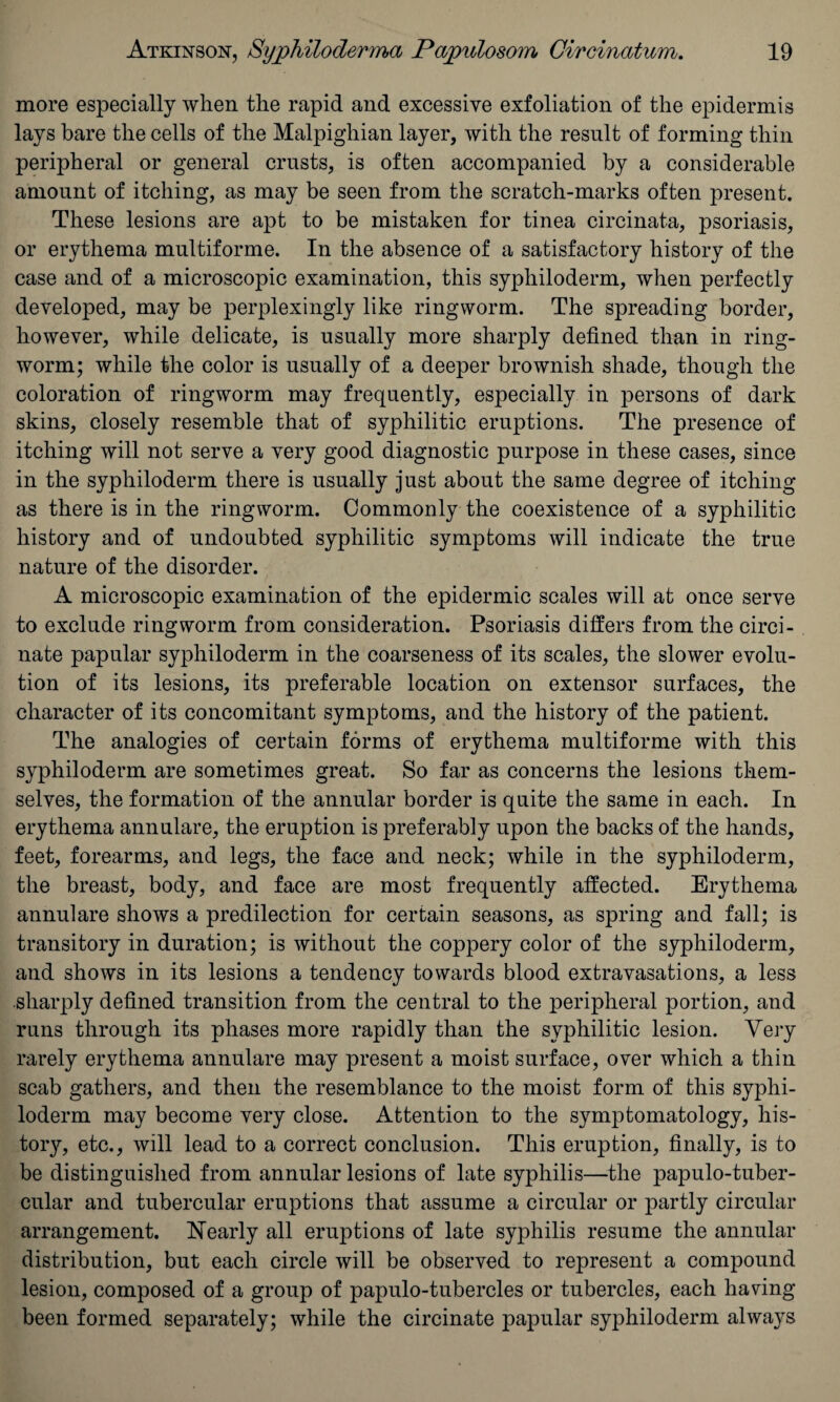 more especially when the rapid and excessive exfoliation of the epidermis lays bare the cells of the Malpighian layer, with the result of forming thin peripheral or general crusts, is often accompanied by a considerable amount of itching, as may be seen from the scratch-marks often present. These lesions are apt to be mistaken for tinea circinata, psoriasis, or erythema multiforme. In the absence of a satisfactory history of the case and of a microscopic examination, this syphiloderm, when perfectly developed, may be perplexingly like ringworm. The spreading border, however, while delicate, is usually more sharply defined than in ring¬ worm; while the color is usually of a deeper brownish shade, though the coloration of ringworm may frequently, especially in persons of dark skins, closely resemble that of syphilitic eruptions. The presence of itching will not serve a very good diagnostic purpose in these cases, since in the syphiloderm there is usually just about the same degree of itching as there is in the ringworm. Commonly the coexistence of a syphilitic history and of undoubted syphilitic symptoms will indicate the true nature of the disorder. A microscopic examination of the epidermic scales will at once serve to exclude ringworm from consideration. Psoriasis differs from the circi- nate papular syphiloderm in the coarseness of its scales, the slower evolu¬ tion of its lesions, its preferable location on extensor surfaces, the character of its concomitant symptoms, and the history of the patient. The analogies of certain forms of erythema multiforme with this syphiloderm are sometimes great. So far as concerns the lesions them¬ selves, the formation of the annular border is quite the same in each. In erythema annulare, the eruption is preferably upon the backs of the hands, feet, forearms, and legs, the face and neck; while in the syphiloderm, the breast, body, and face are most frequently affected. Erythema annulare shows a predilection for certain seasons, as spring and fall; is transitory in duration; is without the coppery color of the syphiloderm, and shows in its lesions a tendency towards blood extravasations, a less sharply defined transition from the central to the peripheral portion, and runs through its phases more rapidly than the syphilitic lesion. Very rarely erythema annulare may present a moist surface, over which a thin scab gathers, and then the resemblance to the moist form of this syphi¬ loderm may become very close. Attention to the symptomatology, his¬ tory, etc., will lead to a correct conclusion. This eruption, finally, is to be distinguished from annular lesions of late syphilis—the papulo-tuber- cular and tubercular eruptions that assume a circular or partly circular arrangement. Nearly all eruptions of late syphilis resume the annular distribution, but each circle will be observed to represent a compound lesion, composed of a group of papulo-tubercles or tubercles, each having been formed separately; while the circinate papular syphiloderm always